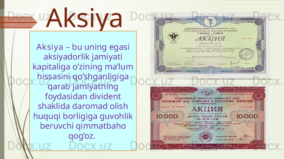Aksiya
Ak siy a   –  bu uning egasi 
aksiyadorlik jamiyati 
kapitaliga o’zining ma’lum 
hissasini qo’shganligiga 
qarab jamiyatning 
foydasidan divident 
shaklida daromad olish 
huquqi borligiga guvohlik 
beruvchi qimmatbaho 
qog’oz.
