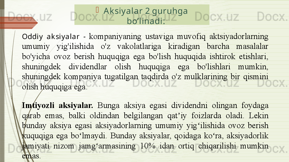 
Ak siy alar 2 guruhga 
bo’linadi :
Oddiy   ak siy alar  -   kompaniyaning  ustaviga  muvofiq  aktsiyadorlarning 
umumiy  yig'ilishida  o'z  vakolatlariga  kiradigan  barcha  masalalar 
bo'yicha  ovoz  berish  huquqiga  ega  bo'lish  huquqida  ishtirok  etishlari, 
shuningdek  dividendlar  olish  huquqiga  ega  bo'lishlari  mumkin, 
shuningdek  kompaniya  tugatilgan  taqdirda  o'z  mulklarining  bir  qismini 
olish huquqiga ega. 
Imtiyozli  aksiyalar.  Bunga  aksiya  egasi  d ividend ni   olingan  foydaga 
qarab  emas,  balki  oldindan  belgilangan  q at iy  foizlarda ʼ oladi .  Lekin 
bunday  aksiya  egasi  aksiyadorlarning  umumiy  yig ilishida  ovoz  berish 	
ʻ
xuquqiga  ega  bo lmaydi.  Bunday  aksiyalar,  qoidaga  ko ra,  aksiyadorlik 	
ʻ ʻ
jamiyati  nizom  jamg armasining  10%  idan  ortiq  chiqarilishi  mumkin 	
ʻ
emas .              