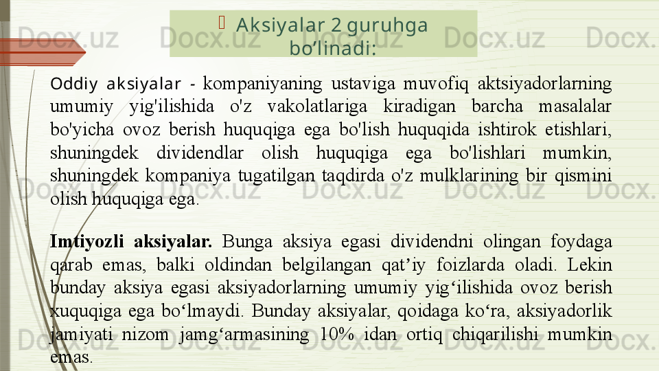 
Ak siy alar 2 guruhga 
bo’linadi :
Oddiy   ak siy alar  -   kompaniyaning  ustaviga  muvofiq  aktsiyadorlarning 
umumiy  yig'ilishida  o'z  vakolatlariga  kiradigan  barcha  masalalar 
bo'yicha  ovoz  berish  huquqiga  ega  bo'lish  huquqida  ishtirok  etishlari, 
shuningdek  dividendlar  olish  huquqiga  ega  bo'lishlari  mumkin, 
shuningdek  kompaniya  tugatilgan  taqdirda  o'z  mulklarining  bir  qismini 
olish huquqiga ega. 
Imtiyozli  aksiyalar.  Bunga  aksiya  egasi  d ividend ni   olingan  foydaga 
qarab  emas,  balki  oldindan  belgilangan  q at iy  foizlarda ʼ oladi .  Lekin 
bunday  aksiya  egasi  aksiyadorlarning  umumiy  yig ilishida  ovoz  berish 	
ʻ
xuquqiga  ega  bo lmaydi.  Bunday  aksiyalar,  qoidaga  ko ra,  aksiyadorlik 	
ʻ ʻ
jamiyati  nizom  jamg armasining  10%  idan  ortiq  chiqarilishi  mumkin 	
ʻ
emas .
