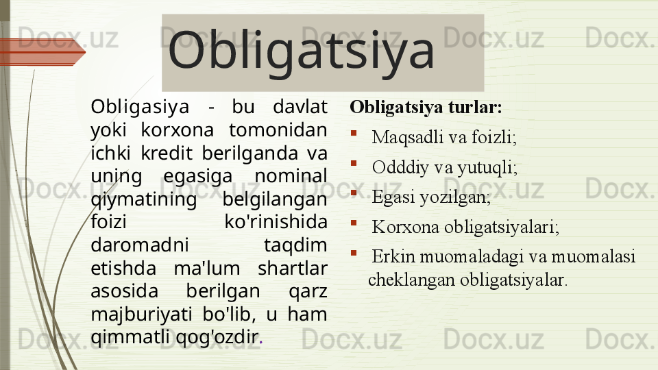 Obligatsiya
Obligasiy a   -  bu  davlat 
yoki  korxona  tomonidan 
ichki  kredit  berilganda  va 
uning  egasiga   nominal 
qiymatining  belgilangan 
foizi  ko'rinishida 
daromadni  taqdim 
etishda  ma'lum  shartlar 
asosida  berilgan  qarz 
majburiyati  bo'lib,  u  ham 
qimmatli qog'ozdir .   Obligatsiya turlar :

  Maqsadli va foizli ;

  Odddiy va yutuqli ;

  Egasi yozilgan ;

  Korxona obligatsiyalari ;

  Erkin muomaladagi va muomalasi 
cheklangan obligatsiyalar .              