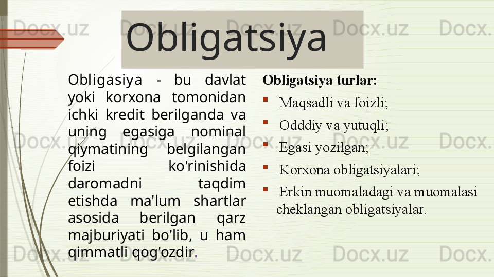 Obligatsiya
Obligasiy a   -  bu  davlat 
yoki  korxona  tomonidan 
ichki  kredit  berilganda  va 
uning  egasiga   nominal 
qiymatining  belgilangan 
foizi  ko'rinishida 
daromadni  taqdim 
etishda  ma'lum  shartlar 
asosida  berilgan  qarz 
majburiyati  bo'lib,  u  ham 
qimmatli qog'ozdir .   Obligatsiya turlar :
  Maqsadli va foizli ;
  Odddiy va yutuqli ;
  Egasi yozilgan ;
  Korxona obligatsiyalari ;
  Erkin muomaladagi va muomalasi 
cheklangan obligatsiyalar .