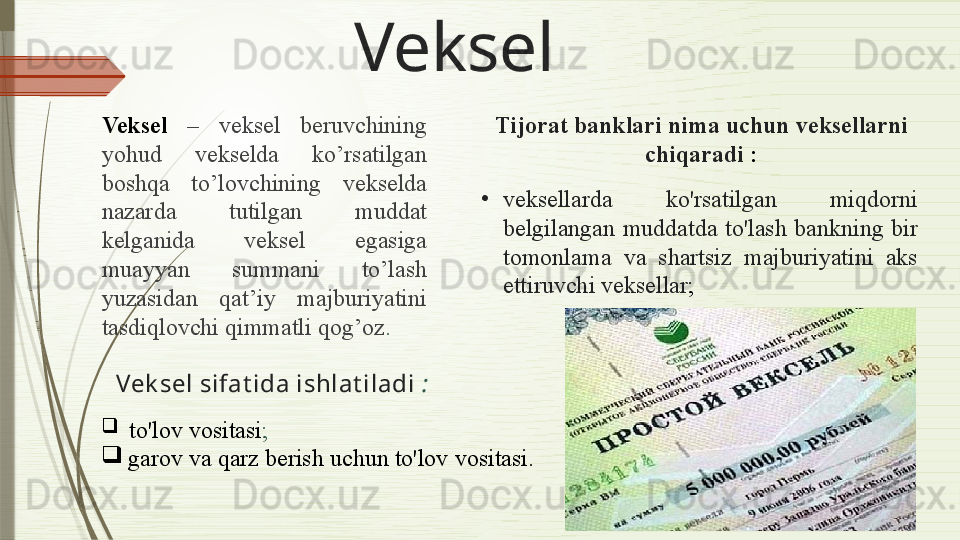 Veksel
Veksel   –   veksel  beruvchining 
yohud  vekselda  ko’rsatilgan 
boshqa  to’lovchining  vekselda 
nazarda  tutilgan  muddat 
kelganida  veksel  egasiga 
muayyan  summani  to’lash 
yuzasidan  qat’iy  majburiyatini 
tasdiqlovchi qimmatli qog’oz .
Vek sel sifat ida ishlat iladi   :

  to'lov vositasi ;

garov va qarz berish uchun to'lov  vositasi .Tijorat banklari  nima uchun  veksellarni 
chiqaradi  :
•
veksellarda  ko'rsatilgan  miqdorni 
belgilangan  muddatda  to'lash  bankning  bir 
tomonlama  va  shartsiz  majburiyatini  aks 
ettiruvchi veksellar ;              