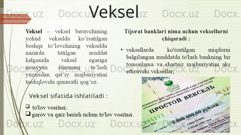 Veksel
Veksel   –   veksel  beruvchining 
yohud  vekselda  ko’rsatilgan 
boshqa  to’lovchining  vekselda 
nazarda  tutilgan  muddat 
kelganida  veksel  egasiga 
muayyan  summani  to’lash 
yuzasidan  qat’iy  majburiyatini 
tasdiqlovchi qimmatli qog’oz .
Vek sel sifat ida ishlat iladi   :
  to'lov vositasi ;
garov va qarz berish uchun to'lov  vositasi .Tijorat banklari  nima uchun  veksellarni 
chiqaradi  :
•
veksellarda  ko'rsatilgan  miqdorni 
belgilangan  muddatda  to'lash  bankning  bir 
tomonlama  va  shartsiz  majburiyatini  aks 
ettiruvchi veksellar ;