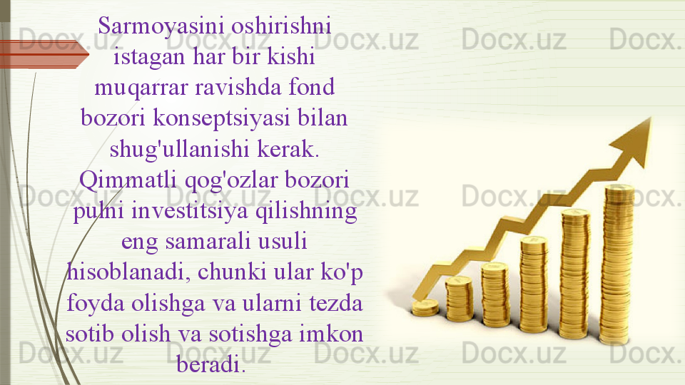 Sarmoyasini oshirishni 
istagan har bir kishi 
muqarrar ravishda fond 
bozori konseptsiyasi bilan 
shug'ullanishi kerak .
Qimmatli qog'ozlar   bozori  
pulni investitsiya  qilishning  
eng  samarali  usuli 
hisoblanadi, chunki ular ko'p 
foyda olishga va ularni tezda 
sotib olish va sotishga imkon 
beradi .                