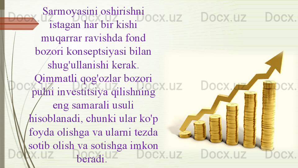 Sarmoyasini oshirishni 
istagan har bir kishi 
muqarrar ravishda fond 
bozori konseptsiyasi bilan 
shug'ullanishi kerak .
Qimmatli qog'ozlar   bozori  
pulni investitsiya  qilishning  
eng  samarali  usuli 
hisoblanadi, chunki ular ko'p 
foyda olishga va ularni tezda 
sotib olish va sotishga imkon 
beradi .