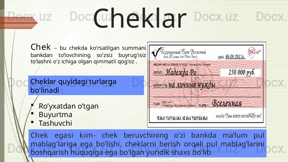 Cheklar
Chek   –  bu  chekda  ko'rsatilgan  summani  
bankdan  to’lovchining   so'zsiz  buyrug'i siz 
to’lashni  o'z ichiga olgan qimmatli qog'oz  . 
Cheklar quyidagi turlarga 
bo'linadi  :

Ro’yxatdan o’tgan

Buyurtma

Tashuvchi
Chek   egasi  k im-  chek  beruv chining  o'zi  bankda   ma’lum   pul 
mablag'lariga  ega  bo'l ishi ,  cheklarni  berish  orqali   pul  mablag’larini  
boshqarish huquqiga ega bo'lgan yuridik shaxs bo'lib .              