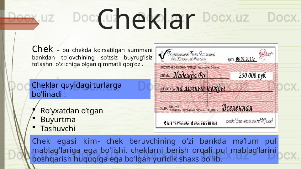 Cheklar
Chek   –  bu  chekda  ko'rsatilgan  summani  
bankdan  to’lovchining   so'zsiz  buyrug'i siz 
to’lashni  o'z ichiga olgan qimmatli qog'oz  . 
Cheklar quyidagi turlarga 
bo'linadi  :
Ro’yxatdan o’tgan
Buyurtma
Tashuvchi
Chek   egasi  k im-  chek  beruv chining  o'zi  bankda   ma’lum   pul 
mablag'lariga  ega  bo'l ishi ,  cheklarni  berish  orqali   pul  mablag’larini  
boshqarish huquqiga ega bo'lgan yuridik shaxs bo'lib .