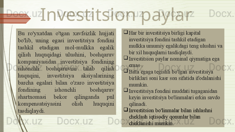 Investitsion paylar
Bu  ro'yxatdan  o'tgan  xavfsizlik  hujjati 
bo'lib,  uning  egasi  investitsiya  fondini 
tashkil  etadigan  mol-mulkka  egalik  
qilish   huquqidagi  ulushini,  boshqaruv 
kompaniyasidan   investitsiya  fondining 
ishonchli  boshqaruvini  talab  qilish 
huquqini,  investitsiya  aksiyalarining 
barcha  egalari  bilan  o'zaro  investitsiya 
fondining  ishonchli  boshqaruv 
shartnomasi  bekor  qilinganda  pul 
kompensatsiyasini  olish  huquqini 
tasdiqlaydi.   
Har bir investitsiya birligi kapital 
investitsiya fondini tashkil etadigan 
mulkka umumiy egalikdagi teng ulushni va 
bir xil huquqlarni tasdiqlaydi .

Investitsi on paylar  nominal qiymatiga ega 
emas  .

Bitta egaga tegishli bo'lgan investitsiya 
birliklari soni kasr son sifatida ifodalanishi 
mumkin .

I nvestitsiya fondini  muddati  tugaganidan 
keyin investitsiya bo'linmalari erkin savdo 
qilinadi .

Investitsion bo'linmalar bilan ishlashni 
cheklash  iqtisodiy  qonun lar  bilan 
cheklanishi  mumkin .              