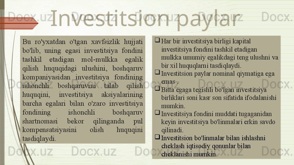 Investitsion paylar
Bu  ro'yxatdan  o'tgan  xavfsizlik  hujjati 
bo'lib,  uning  egasi  investitsiya  fondini 
tashkil  etadigan  mol-mulkka  egalik  
qilish   huquqidagi  ulushini,  boshqaruv 
kompaniyasidan   investitsiya  fondining 
ishonchli  boshqaruvini  talab  qilish 
huquqini,  investitsiya  aksiyalarining 
barcha  egalari  bilan  o'zaro  investitsiya 
fondining  ishonchli  boshqaruv 
shartnomasi  bekor  qilinganda  pul 
kompensatsiyasini  olish  huquqini 
tasdiqlaydi.   
Har bir investitsiya birligi kapital 
investitsiya fondini tashkil etadigan 
mulkka umumiy egalikdagi teng ulushni va 
bir xil huquqlarni tasdiqlaydi .
Investitsi on paylar  nominal qiymatiga ega 
emas  .
Bitta egaga tegishli bo'lgan investitsiya 
birliklari soni kasr son sifatida ifodalanishi 
mumkin .
I nvestitsiya fondini  muddati  tugaganidan 
keyin investitsiya bo'linmalari erkin savdo 
qilinadi .
Investitsion bo'linmalar bilan ishlashni 
cheklash  iqtisodiy  qonun lar  bilan 
cheklanishi  mumkin .
