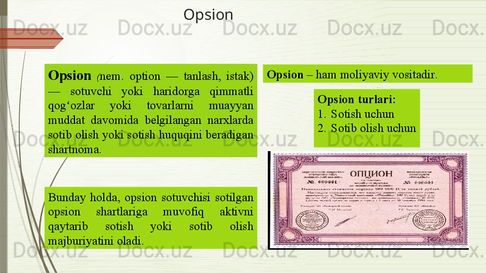 Opsion
 
Opsion   ( nem.  option  —  tanlash,  istak) 
—  sotuvchi  yoki  haridorga  qimmatli 
qog ozlar  yoki  tovarlarni  muayyan ʻ
muddat  davomida  belgilangan  narxlarda 
sotib olish yoki sotish huquqini beradigan 
shartnoma.  
Bunday  holda,  op s ion  sotuvchisi  sotilgan 
opsion  shartlariga  muvofiq  aktivni 
qaytarib  sotish  yoki  sotib  olish 
majburiyatini oladi. Opsion   – ham moliyaviy vositadir .
Opsion turlari :
1. Sotish uchun
2. Sotib olish uchun              