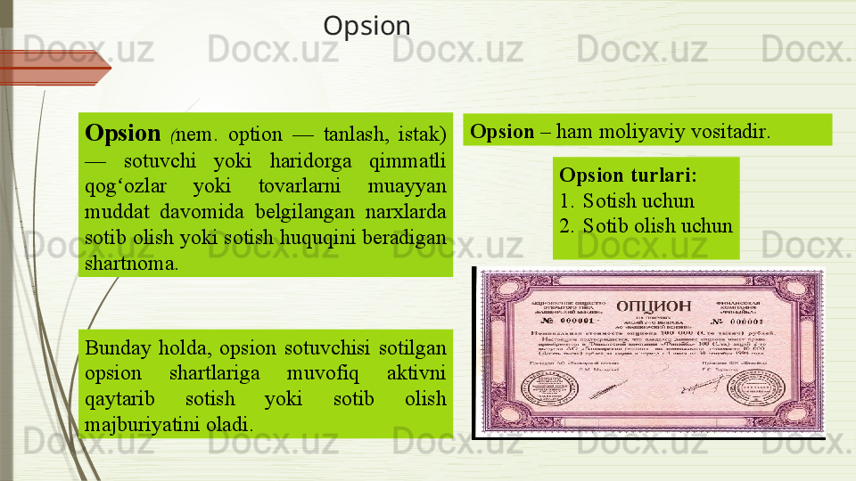 Opsion
 
Opsion   ( nem.  option  —  tanlash,  istak) 
—  sotuvchi  yoki  haridorga  qimmatli 
qog ozlar  yoki  tovarlarni  muayyan ʻ
muddat  davomida  belgilangan  narxlarda 
sotib olish yoki sotish huquqini beradigan 
shartnoma.  
Bunday  holda,  op s ion  sotuvchisi  sotilgan 
opsion  shartlariga  muvofiq  aktivni 
qaytarib  sotish  yoki  sotib  olish 
majburiyatini oladi. Opsion   – ham moliyaviy vositadir .
Opsion turlari :
1. Sotish uchun
2. Sotib olish uchun