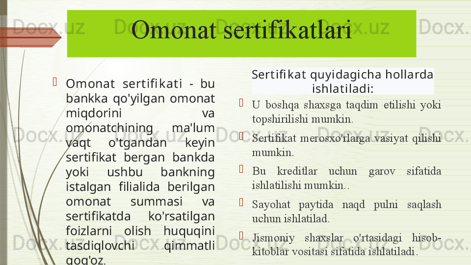 Omonat sertifikatlari

Omonat   sert ifi k at i  -  bu 
bankka  qo'yilgan  omonat 
miqdorini  va 
omonatchining  ma'lum 
vaqt  o'tgandan  keyin 
sertifikat  bergan  bankda 
yoki  ushbu  bankning 
istalgan  filialida  berilgan 
omonat  summasi  va 
sertifikatda  ko'rsatilgan 
foizlarni  olish  huquqini 
tasdiqlovchi  qimmatli 
qog'oz . 
U  boshqa  shaxsga  taqdim  etilishi  yoki 
topshirilishi mumkin.

Sertifikat   merosxo'rlarga  vasiyat  qilishi 
mumkin .

Bu  kreditlar  uchun  garov  sifatida 
ishlatilishi mumkin. .

Sayohat  paytida  naqd  pulni  saqlash 
uchun ishlatilad .

Jismoniy  shaxslar  o'rtasidagi  hisob-
kitoblar vositasi sifatida ishlatiladi .Sert ifi k at  quy idagich a hollarda
  ishlat iladi:                