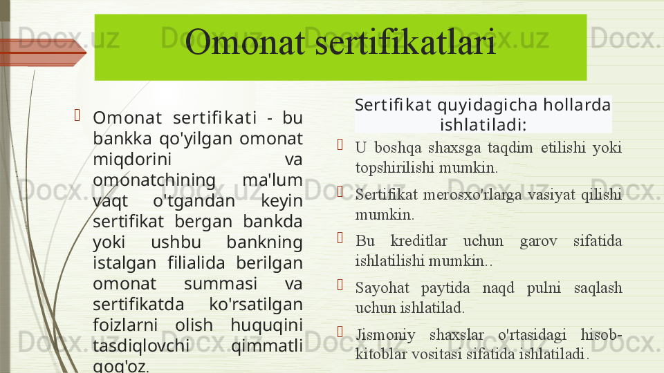 Omonat sertifikatlari
Omonat   sert ifi k at i  -  bu 
bankka  qo'yilgan  omonat 
miqdorini  va 
omonatchining  ma'lum 
vaqt  o'tgandan  keyin 
sertifikat  bergan  bankda 
yoki  ushbu  bankning 
istalgan  filialida  berilgan 
omonat  summasi  va 
sertifikatda  ko'rsatilgan 
foizlarni  olish  huquqini 
tasdiqlovchi  qimmatli 
qog'oz . 
U  boshqa  shaxsga  taqdim  etilishi  yoki 
topshirilishi mumkin.
Sertifikat   merosxo'rlarga  vasiyat  qilishi 
mumkin .
Bu  kreditlar  uchun  garov  sifatida 
ishlatilishi mumkin. .
Sayohat  paytida  naqd  pulni  saqlash 
uchun ishlatilad .
Jismoniy  shaxslar  o'rtasidagi  hisob-
kitoblar vositasi sifatida ishlatiladi .Sert ifi k at  quy idagich a hollarda
  ishlat iladi: