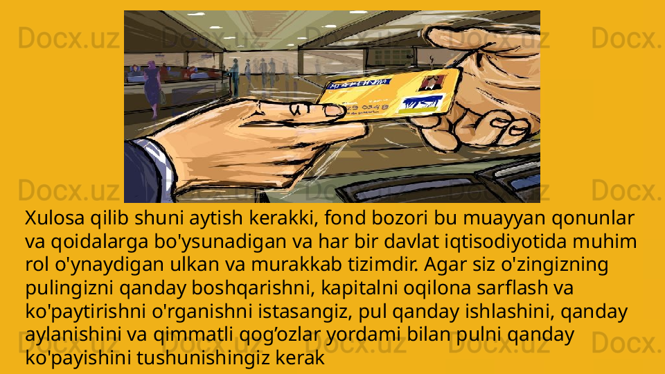 Xulosa qilib shuni aytish kerakki, fond bozori bu muayyan qonunlar 
va qoidalarga bo'ysunadigan va har bir davlat iqtisodiyotida muhim 
rol o'ynaydigan ulkan va murakkab tizimdir.  A gar siz o'zingizning 
pulingizni qanday boshqarish ni , kapitalni oqilona sarflash va 
ko'paytirishni o'rganishni istasangiz, pul qanday ishlashini, qanday 
aylanishini va  qimmatli qog’ozlar  yordami bilan  pulni qanday  
ko'payishini tushunishingiz kerak              