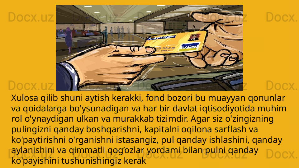 Xulosa qilib shuni aytish kerakki, fond bozori bu muayyan qonunlar 
va qoidalarga bo'ysunadigan va har bir davlat iqtisodiyotida muhim 
rol o'ynaydigan ulkan va murakkab tizimdir.  A gar siz o'zingizning 
pulingizni qanday boshqarish ni , kapitalni oqilona sarflash va 
ko'paytirishni o'rganishni istasangiz, pul qanday ishlashini, qanday 
aylanishini va  qimmatli qog’ozlar  yordami bilan  pulni qanday  
ko'payishini tushunishingiz kerak