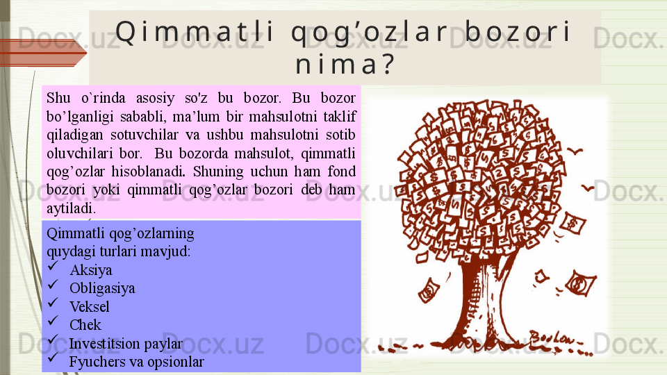 Q i m m a t l i   q o g ’ o z l a r   b o z o r i  
n i m a ?
Shu  o`rinda  asosiy  so'z  bu  bozor.   Bu  bozor 
bo’lganligi  sababli,  ma’lum  bir  mahsulotni  taklif 
qiladigan  sotuvchilar  va  ushbu  mahsulotni  sotib 
oluvchilari  bor.    Bu  bozorda  mahsulot,  qimmatli 
qog’ozlar  hisoblanadi .  Shuning  uchun  ham  fond 
bozori  yoki  qimmatli  qog’ozlar  bozori  deb  ham 
aytiladi.
Qimmatli qog’ozlarning  
quydagi turlari mavjud : 

  Aksiya

  Obligasiya

  Veksel

  Chek

  Investitsion paylar

  Fyuchers va opsionlar              