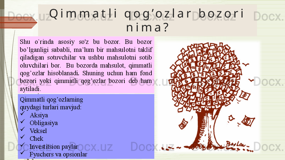 Q i m m a t l i   q o g ’ o z l a r   b o z o r i  
n i m a ?
Shu  o`rinda  asosiy  so'z  bu  bozor.   Bu  bozor 
bo’lganligi  sababli,  ma’lum  bir  mahsulotni  taklif 
qiladigan  sotuvchilar  va  ushbu  mahsulotni  sotib 
oluvchilari  bor.    Bu  bozorda  mahsulot,  qimmatli 
qog’ozlar  hisoblanadi .  Shuning  uchun  ham  fond 
bozori  yoki  qimmatli  qog’ozlar  bozori  deb  ham 
aytiladi.
Qimmatli qog’ozlarning  
quydagi turlari mavjud : 
  Aksiya
  Obligasiya
  Veksel
  Chek
  Investitsion paylar
  Fyuchers va opsionlar