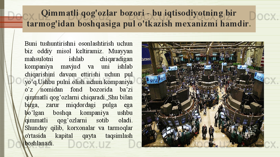 Qimmatli qog'ozlar bozori - bu iqtisodiyotning bir 
tarmog'idan boshqasiga pul o'tkazish mexanizmi  hamdir .
Buni  tushuntirishni  osonlashtirish  uchun 
biz  oddiy  misol  keltiramiz.  Muayyan 
mahsulotni  ishlab  chiqaradigan 
kompaniya  mavjud  va  uni  ishlab 
chiqarishini  davom  ettirishi  uchun  pul 
yo’q.Ushbu  pulni  olish  uchun  kompaniya 
o’z  nomidan  fond  bozorida  ba’zi 
qimmatli qog’ozlarni chiqaradi.   Shu bilan 
birga,  zarur  miqdordagi  pulga  ega 
bo’lgan  boshqa  kompaniya  ushbu 
qimmatli  qog’ozlarni  sotib  oladi.  
S hunday  qilib,  korxonalar  va  tarmoqlar 
o'rtasida  kapital   qayta  taqsimlash  
boshlanadi .              