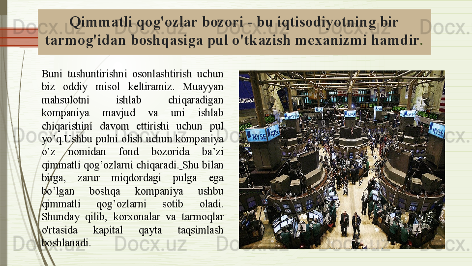 Qimmatli qog'ozlar bozori - bu iqtisodiyotning bir 
tarmog'idan boshqasiga pul o'tkazish mexanizmi  hamdir .
Buni  tushuntirishni  osonlashtirish  uchun 
biz  oddiy  misol  keltiramiz.  Muayyan 
mahsulotni  ishlab  chiqaradigan 
kompaniya  mavjud  va  uni  ishlab 
chiqarishini  davom  ettirishi  uchun  pul 
yo’q.Ushbu  pulni  olish  uchun  kompaniya 
o’z  nomidan  fond  bozorida  ba’zi 
qimmatli qog’ozlarni chiqaradi.   Shu bilan 
birga,  zarur  miqdordagi  pulga  ega 
bo’lgan  boshqa  kompaniya  ushbu 
qimmatli  qog’ozlarni  sotib  oladi.  
S hunday  qilib,  korxonalar  va  tarmoqlar 
o'rtasida  kapital   qayta  taqsimlash  
boshlanadi .