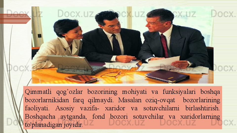 Qimmatli  qog’ozlar  bozorining  mohiyati  va  funksiyalari  boshqa 
bozorlarnikidan  farq  qilmaydi .   Masalan  oziq-ovqat    bozorlarining 
faoliyati.  Asosiy  vazifa-  xaridor  va  sotuvchilarni  birlashtirish. 
Boshqacha  aytganda,  fond  bozori  sotuvchilar  va  xaridorlarning 
to'planadigan joyidir.              