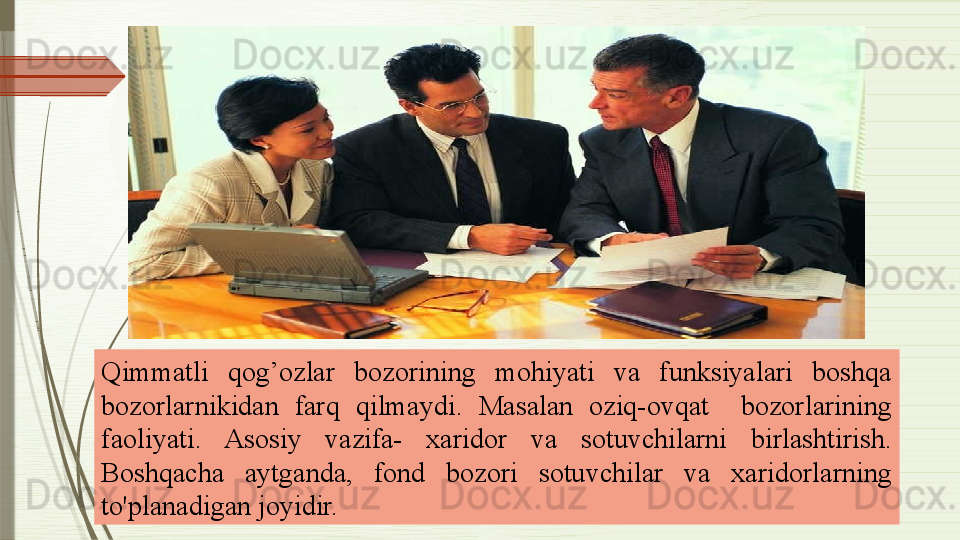 Qimmatli  qog’ozlar  bozorining  mohiyati  va  funksiyalari  boshqa 
bozorlarnikidan  farq  qilmaydi .   Masalan  oziq-ovqat    bozorlarining 
faoliyati.  Asosiy  vazifa-  xaridor  va  sotuvchilarni  birlashtirish. 
Boshqacha  aytganda,  fond  bozori  sotuvchilar  va  xaridorlarning 
to'planadigan joyidir.