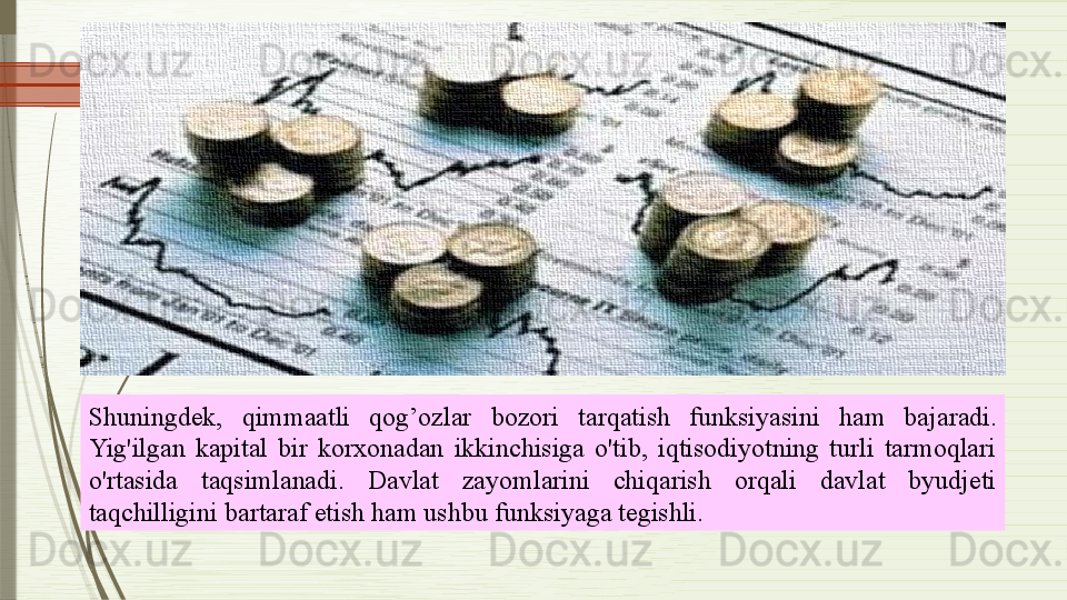 Shuningdek,  qimmaatli  qog’ozlar   bozori  tarqatish  funksiyasini   ham   bajaradi. 
Yig'ilgan  kapital  bir  korxonadan  ikkinchisiga  o'tib,  iqtisodiyotning  turli  tarmoqlari 
o'rtasida  taqsimlanadi.  Davlat  zayomlarini  chiqarish  orqali  davlat  byudjeti 
taqchilligini bartaraf etish ham ushbu funksiyaga tegishli.              