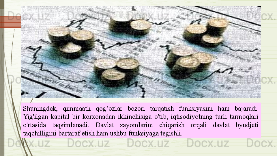 Shuningdek,  qimmaatli  qog’ozlar   bozori  tarqatish  funksiyasini   ham   bajaradi. 
Yig'ilgan  kapital  bir  korxonadan  ikkinchisiga  o'tib,  iqtisodiyotning  turli  tarmoqlari 
o'rtasida  taqsimlanadi.  Davlat  zayomlarini  chiqarish  orqali  davlat  byudjeti 
taqchilligini bartaraf etish ham ushbu funksiyaga tegishli.