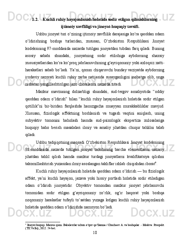1.2. Kuchli ruhiy hayajonlanish holatida sodir etilgan qilmishlarning
ijtimoiy xavfliligi va jinoyat-huquqiy tavsifi.
Ushbu jinoyat turi o‘zining ijtimoiy xavflilik darajasiga ko‘ra qasddan odam
o‘ldirishning   boshqa   turlaridan,   xususan,   O‘zbekiston   Respublikasi   Jinoyat
kodeksining 97-moddasida nazarda tutilgan jinoyatdan tubdan farq qiladi. Buning
asosiy   sababi   shundaki,   jinoyatning   sodir   etilishiga   aybdorning   shaxsiy
xususiyatlaridan ko‘ra ko‘proq jabrlanuvchining g‘ayriqonuniy yoki axloqsiz xatti-
harakatlari sabab bo‘ladi. Ya’ni, qonun chiqaruvchi bunday vaziyatda aybdorning
irodaviy   nazorati   kuchli   ruhiy   zarba   natijasida   susayganligini   inobatga   olib,   unga
nisbatan yengillashtirilgan jazo choralarini nazarda tutadi.
Mazkur   mavzuning   dolzarbligi   shundaki,   sud-tergov   amaliyotida   “oddiy
qasddan   odam   o‘ldirish”   bilan   “kuchli   ruhiy   hayajonlanish   holatida   sodir   etilgan
qotillik”ni   bir-biridan   farqlashda   hanuzgacha   muayyan   murakkabliklar   mavjud.
Xususan,   fiziologik   affektning   boshlanish   va   tugash   vaqtini   aniqlash,   uning
subyektiv   tomonini   baholash   hamda   sud-psixologik   ekspertiza   xulosalariga
huquqiy   baho   berish   masalalari   ilmiy   va   amaliy   jihatdan   chuqur   tahlilni   talab
qiladi.
Ushbu tadqiqotning maqsadi  O‘zbekiston Respublikasi  Jinoyat  kodeksining
98-moddasida   nazarda   tutilgan   jinoyat   tarkibining   barcha   elementlarini   nazariy
jihatdan   tahlil   qilish   hamda   mazkur   turdagi   jinoyatlarni   kvalifikatsiya   qilishni
takomillashtirish yuzasidan ilmiy asoslangan takliflar ishlab chiqishdan iborat 4
.
Kuchli ruhiy hayajonlanish holatida qasddan odam o‘ldirish — bu fiziologik
affekt,   ya’ni   kuchli   hayajon,   jazava   yoki   hissiy   portlash   holatida   sodir   etiladigan
odam   o‘ldirish   jinoyatidir.   Obyektiv   tomondan   mazkur   jinoyat   jabrlanuvchi
tomonidan   sodir   etilgan   g‘ayriqonuniy   zo‘rlik,   og‘ir   haqorat   yoki   boshqa
noqonuniy   harakatlar   tufayli   to‘satdan   yuzaga   kelgan   kuchli   ruhiy   hayajonlanish
holatida qasddan odam o‘ldirishda namoyon bo‘ladi.
4
 Jinoyat huquqi. Maxsus qism. Bakalavrlar uchun o‘quv qo‘llanma / Chuchaev A. va boshqalar. - Moskva: Prospekt
(TK Velbi), 2012.  54-bet.
10 