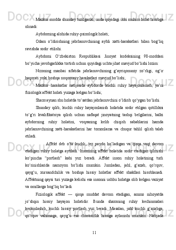 Mazkur modda shunday tuzilganki, unda quyidagi ikki muhim holat hisobga
olinadi:
Aybdorning alohida ruhiy-psixologik holati;
Odam   o‘ldirishning   jabrlanuvchining   aybli   xatti-harakatlari   bilan   bog‘liq
ravishda sodir etilishi.
Aybdorni   O‘zbekiston   Respublikasi   Jinoyat   kodeksining   98-moddasi
bo‘yicha javobgarlikka tortish uchun quyidagi uchta jihat mavjud bo‘lishi lozim:
Nizoning   manbai   sifatida   jabrlanuvchining   g‘ayriqonuniy   zo‘rligi,   og‘ir
haqorati yoki boshqa noqonuniy harakatlari mavjud bo‘lishi;
Mazkur   harakatlar   natijasida   aybdorda   kuchli   ruhiy   hayajonlanish,   ya’ni
fiziologik affekt holati yuzaga kelgan bo‘lishi;
Shaxs aynan shu holatda to‘satdan jabrlanuvchini o‘ldirib qo‘ygan bo‘lishi.
Shunday   qilib,   kuchli   ruhiy   hayajonlanish   holatida   sodir   etilgan   qotillikni
to‘g‘ri   kvalifikatsiya   qilish   uchun   nafaqat   jinoyatning   tashqi   belgilarini,   balki
aybdorning   ruhiy   holatini,   voqeaning   kelib   chiqish   sabablarini   hamda
jabrlanuvchining   xatti-harakatlarini   har   tomonlama   va   chuqur   tahlil   qilish   talab
etiladi.
Affekt   deb   o‘ta   kuchli,   tez   paydo   bo‘ladigan   va   qisqa   vaqt   davom
etadigan   ruhiy   holatga   aytiladi.   Insonning   affekt   holatida   sodir   etadigan   qilmishi
ko‘pincha   “portlash”   kabi   yuz   beradi.   Affekt   inson   ruhiy   holatining   turli
ko‘rinishlarida   namoyon   bo‘lishi   mumkin.   Jumladan,   jahl,   g‘azab,   qo‘rquv,
qayg‘u,   xursandchilik   va   boshqa   hissiy   holatlar   affekt   shakllari   hisoblanadi.
Affektning qaysi turi yuzaga kelishi esa insonni ushbu holatga olib kelgan vaziyat
va omillarga bog‘liq bo‘ladi.
Fiziologik   affekt   —   qisqa   muddat   davom   etadigan,   ammo   nihoyatda
jo‘shqin   hissiy   hayajon   holatidir.   Bunda   shaxsning   ruhiy   kechinmalari
keskinlashib,   kuchli   hissiy   portlash   yuz   beradi.   Masalan,   jahl   kuchli   g‘azabga,
qo‘rquv   vahimaga,   qayg‘u   esa   chorasizlik   hissiga   aylanishi   mumkin.   Natijada
11 
