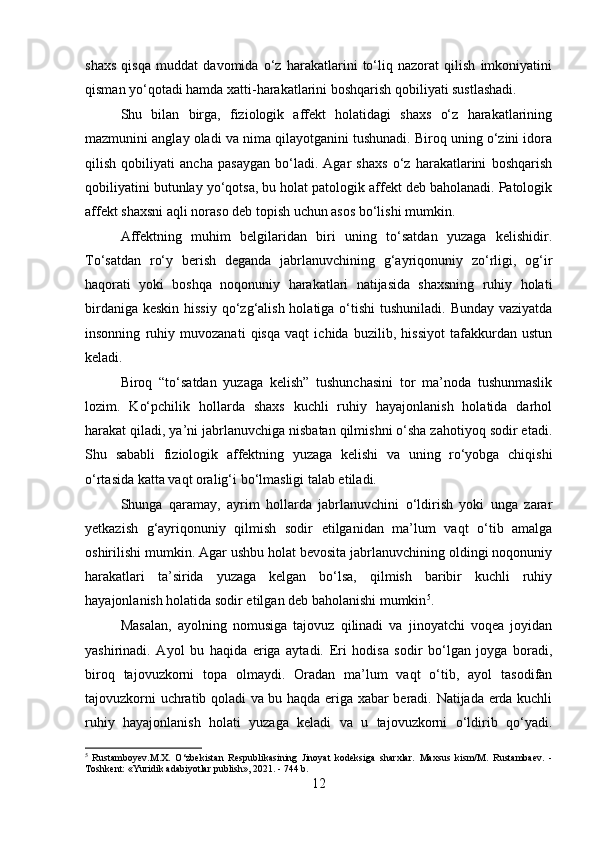 shaxs   qisqa   muddat   davomida   o‘z   harakatlarini   to‘liq   nazorat   qilish   imkoniyatini
qisman yo‘qotadi hamda xatti-harakatlarini boshqarish qobiliyati sustlashadi.
Shu   bilan   birga,   fiziologik   affekt   holatidagi   shaxs   o‘z   harakatlarining
mazmunini anglay oladi va nima qilayotganini tushunadi. Biroq uning o‘zini idora
qilish   qobiliyati   ancha   pasaygan   bo‘ladi.   Agar   shaxs   o‘z   harakatlarini   boshqarish
qobiliyatini butunlay yo‘qotsa, bu holat patologik affekt deb baholanadi. Patologik
affekt shaxsni aqli noraso deb topish uchun asos bo‘lishi mumkin.
Affektning   muhim   belgilaridan   biri   uning   to‘satdan   yuzaga   kelishidir.
To‘satdan   ro‘y   berish   deganda   jabrlanuvchining   g‘ayriqonuniy   zo‘rligi,   og‘ir
haqorati   yoki   boshqa   noqonuniy   harakatlari   natijasida   shaxsning   ruhiy   holati
birdaniga keskin hissiy qo‘zg‘alish holatiga o‘tishi  tushuniladi. Bunday vaziyatda
insonning   ruhiy   muvozanati   qisqa   vaqt   ichida   buzilib,   hissiyot   tafakkurdan   ustun
keladi.
Biroq   “to‘satdan   yuzaga   kelish”   tushunchasini   tor   ma’noda   tushunmaslik
lozim.   Ko‘pchilik   hollarda   shaxs   kuchli   ruhiy   hayajonlanish   holatida   darhol
harakat qiladi, ya’ni jabrlanuvchiga nisbatan qilmishni o‘sha zahotiyoq sodir etadi.
Shu   sababli   fiziologik   affektning   yuzaga   kelishi   va   uning   ro‘yobga   chiqishi
o‘rtasida katta vaqt oralig‘i bo‘lmasligi talab etiladi.
Shunga   qaramay,   ayrim   hollarda   jabrlanuvchini   o‘ldirish   yoki   unga   zarar
yetkazish   g‘ayriqonuniy   qilmish   sodir   etilganidan   ma’lum   vaqt   o‘tib   amalga
oshirilishi mumkin. Agar ushbu holat bevosita jabrlanuvchining oldingi noqonuniy
harakatlari   ta’sirida   yuzaga   kelgan   bo‘lsa,   qilmish   baribir   kuchli   ruhiy
hayajonlanish holatida sodir etilgan deb baholanishi mumkin 5
.
Masalan,   ayolning   nomusiga   tajovuz   qilinadi   va   jinoyatchi   voqea   joyidan
yashirinadi.   Ayol   bu   haqida   eriga   aytadi.   Eri   hodisa   sodir   bo‘lgan   joyga   boradi,
biroq   tajovuzkorni   topa   olmaydi.   Oradan   ma’lum   vaqt   o‘tib,   ayol   tasodifan
tajovuzkorni uchratib qoladi va bu haqda eriga xabar beradi. Natijada erda kuchli
ruhiy   hayajonlanish   holati   yuzaga   keladi   va   u   tajovuzkorni   o‘ldirib   qo‘yadi.
5
  Rustamboyev.M.X.   O‘zbekistan   Respublikasining   Jinoyat   kodeksiga   sharxlar.   Maxsus   kism/M.   Rustambaev.   -
Toshkent: «Yuridik adabiyotlar publish», 2021. - 744 b.
12 