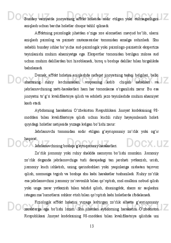 Bunday   vaziyatda   jinoyatning   affekt   holatida   sodir   etilgan   yoki   etilmaganligini
aniqlash uchun barcha holatlar chuqur tahlil qilinadi.
Affektning   psixologik   jihatdan   o‘ziga   xos   alomatlari   mavjud   bo‘lib,   ularni
aniqlash   psixolog   va   psixiatr   mutaxassislar   tomonidan   amalga   oshiriladi.   Shu
sababli bunday ishlar bo‘yicha sud-psixologik yoki psixologo-psixiatrik ekspertiza
tayinlanishi   muhim   ahamiyatga   ega.   Ekspertlar   tomonidan   berilgan   xulosa   sud
uchun muhim dalillardan biri hisoblanadi, biroq u boshqa dalillar bilan birgalikda
baholanadi.
Demak, affekt holatini aniqlashda nafaqat jinoyatning tashqi belgilari, balki
shaxsning   ruhiy   kechinmalari,   voqeaning   kelib   chiqish   sabablari   va
jabrlanuvchining   xatti-harakatlari   ham   har   tomonlama   o‘rganilishi   zarur.   Bu   esa
jinoyatni to‘g‘ri kvalifikatsiya qilish va adolatli jazo tayinlashda muhim ahamiyat
kasb etadi.
Aybdorning   harakatini   O‘zbekiston   Respublikasi   Jinoyat   kodeksining   98-
moddasi   bilan   kvalifikatsiya   qilish   uchun   kuchli   ruhiy   hayajonlanish   holati
quyidagi holatlar natijasida yuzaga kelgan bo‘lishi zarur:
Jabrlanuvchi   tomonidan   sodir   etilgan   g‘ayriqonuniy   zo‘rlik   yoki   og‘ir
haqorat;
Jabrlanuvchining boshqa g‘ayriqonuniy harakatlari.
Zo‘rlik   jismoniy   yoki   ruhiy   shaklda   namoyon   bo‘lishi   mumkin.   Jismoniy
zo‘rlik   deganda   jabrlanuvchiga   turli   darajadagi   tan   jarohati   yetkazish,   urish,
jismoniy   kuch   ishlatish,   uning   qarindoshlari   yoki   yaqinlariga   nisbatan   tajovuz
qilish,   nomusiga   tegish   va   boshqa   shu   kabi   harakatlar   tushuniladi.   Ruhiy   zo‘rlik
esa jabrlanuvchini jismoniy zo‘ravonlik bilan qo‘rqitish, mol-mulkini nobud qilish
yoki   unga   zarar   yetkazish   bilan   tahdid   qilish,   shuningdek,   shaxs   sir   saqlashni
istagan ma’lumotlarni oshkor etish bilan qo‘rqitish kabi holatlarda ifodalanadi.
Fiziologik   affekt   holatini   yuzaga   keltirgan   zo‘rlik   albatta   g‘ayriqonuniy
xarakterga   ega   bo‘lishi   lozim.   Shu   jihatdan   aybdorning   harakatini   O‘zbekiston
Respublikasi   Jinoyat   kodeksining   98-moddasi   bilan   kvalifikatsiya   qilishda   uni
13 