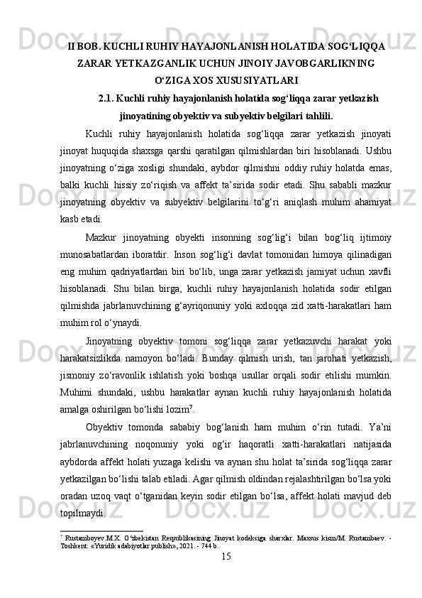 II BOB. KUCHLI RUHIY HAYAJONLANISH HOLATIDA SOG‘LIQQA
ZARAR YETKAZGANLIK UCHUN JINOIY JAVOBGARLIKNING
O‘ZIGA XOS XUSUSIYATLARI
2.1. Kuchli ruhiy hayajonlanish holatida sog‘liqqa zarar yetkazish
jinoyatining obyektiv va subyektiv belgilari tahlili.
Kuchli   ruhiy   hayajonlanish   holatida   sog‘liqqa   zarar   yetkazish   jinoyati
jinoyat   huquqida   shaxsga   qarshi   qaratilgan   qilmishlardan   biri   hisoblanadi.   Ushbu
jinoyatning   o‘ziga   xosligi   shundaki,   aybdor   qilmishni   oddiy   ruhiy   holatda   emas,
balki   kuchli   hissiy   zo‘riqish   va   affekt   ta’sirida   sodir   etadi.   Shu   sababli   mazkur
jinoyatning   obyektiv   va   subyektiv   belgilarini   to‘g‘ri   aniqlash   muhim   ahamiyat
kasb etadi.
Mazkur   jinoyatning   obyekti   insonning   sog‘lig‘i   bilan   bog‘liq   ijtimoiy
munosabatlardan   iboratdir.   Inson   sog‘lig‘i   davlat   tomonidan   himoya   qilinadigan
eng   muhim   qadriyatlardan   biri   bo‘lib,   unga   zarar   yetkazish   jamiyat   uchun   xavfli
hisoblanadi.   Shu   bilan   birga,   kuchli   ruhiy   hayajonlanish   holatida   sodir   etilgan
qilmishda   jabrlanuvchining   g‘ayriqonuniy   yoki   axloqqa   zid   xatti-harakatlari   ham
muhim rol o‘ynaydi.
Jinoyatning   obyektiv   tomoni   sog‘liqqa   zarar   yetkazuvchi   harakat   yoki
harakatsizlikda   namoyon   bo‘ladi.   Bunday   qilmish   urish,   tan   jarohati   yetkazish,
jismoniy   zo‘ravonlik   ishlatish   yoki   boshqa   usullar   orqali   sodir   etilishi   mumkin.
Muhimi   shundaki,   ushbu   harakatlar   aynan   kuchli   ruhiy   hayajonlanish   holatida
amalga oshirilgan bo‘lishi lozim 7
.
Obyektiv   tomonda   sababiy   bog‘lanish   ham   muhim   o‘rin   tutadi.   Ya’ni
jabrlanuvchining   noqonuniy   yoki   og‘ir   haqoratli   xatti-harakatlari   natijasida
aybdorda affekt  holati  yuzaga  kelishi  va aynan shu  holat  ta’sirida sog‘liqqa zarar
yetkazilgan bo‘lishi talab etiladi. Agar qilmish oldindan rejalashtirilgan bo‘lsa yoki
oradan   uzoq   vaqt   o‘tganidan   keyin   sodir   etilgan   bo‘lsa,   affekt   holati   mavjud   deb
topilmaydi.
7
  Rustamboyev.M.X.   O‘zbekistan   Respublikasining   Jinoyat   kodeksiga   sharxlar.   Maxsus   kism/M.   Rustambaev.   -
Toshkent: «Yuridik adabiyotlar publish», 2021. - 744 b.
15 