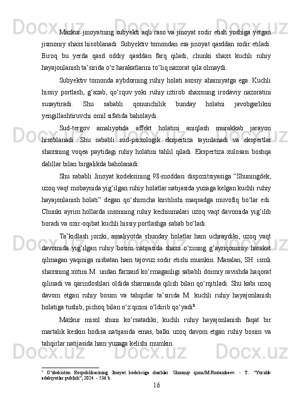 Mazkur jinoyatning subyekti aqli raso va jinoyat sodir etish yoshiga yetgan
jismoniy shaxs hisoblanadi. Subyektiv tomondan esa jinoyat qasddan sodir etiladi.
Biroq   bu   yerda   qasd   oddiy   qasddan   farq   qiladi,   chunki   shaxs   kuchli   ruhiy
hayajonlanish ta’sirida o‘z harakatlarini to‘liq nazorat qila olmaydi.
Subyektiv  tomonda   aybdorning   ruhiy   holati   asosiy   ahamiyatga   ega.   Kuchli
hissiy   portlash,   g‘azab,   qo‘rquv   yoki   ruhiy   iztirob   shaxsning   irodaviy   nazoratini
susaytiradi.   Shu   sababli   qonunchilik   bunday   holatni   javobgarlikni
yengillashtiruvchi omil sifatida baholaydi.
Sud-tergov   amaliyotida   affekt   holatini   aniqlash   murakkab   jarayon
hisoblanadi.   Shu   sababli   sud-psixologik   ekspertiza   tayinlanadi   va   ekspertlar
shaxsning   voqea  paytidagi  ruhiy  holatini   tahlil  qiladi.  Ekspertiza  xulosasi  boshqa
dalillar bilan birgalikda baholanadi.
Shu sababli  Jinoyat  kodeksining  98-moddasi   dispozitsiyasiga   “Shuningdek,
uzoq vaqt mobaynida yig‘ilgan ruhiy holatlar natijasida yuzaga kelgan kuchli ruhiy
hayajonlanish   holati”   degan   qo‘shimcha   kiritilishi   maqsadga   muvofiq   bo‘lar   edi.
Chunki ayrim hollarda insonning ruhiy kechinmalari uzoq vaqt davomida yig‘ilib
boradi va oxir-oqibat kuchli hissiy portlashga sabab bo‘ladi.
Ta’kidlash   joizki,   amaliyotda   shunday   holatlar   ham   uchraydiki,   uzoq   vaqt
davomida   yig‘ilgan   ruhiy   bosim   natijasida   shaxs   o‘zining   g‘ayriqonuniy   harakat
qilmagan yaqiniga nisbatan ham tajovuz sodir etishi mumkin. Masalan, SH. ismli
shaxsning xotini M. undan farzand ko‘rmaganligi sababli doimiy ravishda haqorat
qilinadi va qarindoshlari oldida sharmanda qilish bilan qo‘rqitiladi. Shu kabi uzoq
davom   etgan   ruhiy   bosim   va   tahqirlar   ta’sirida   M.   kuchli   ruhiy   hayajonlanish
holatiga tushib, pichoq bilan o‘z qizini o‘ldirib qo‘yadi 8
.
Mazkur   misol   shuni   ko‘rsatadiki,   kuchli   ruhiy   hayajonlanish   faqat   bir
martalik   keskin   hodisa   natijasida   emas,   balki   uzoq   davom   etgan   ruhiy   bosim   va
tahqirlar natijasida ham yuzaga kelishi mumkin. 
8
  O’zbekiston   Respublikasining   Jinoyat   kodeksiga   sharhlar.   Umumiy   qism/M.Rustambaev.   -   T.:   “Yuridik
adabiyotlar publish”, 2024. - 536 b.
16 