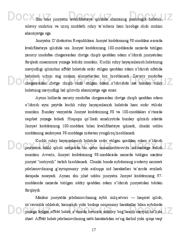 Shu   bois   jinoyatni   kvalifikatsiya   qilishda   shaxsning   psixologik   holatini,
oilaviy   muhitini   va   uzoq   muddatli   ruhiy   ta’sirlarni   ham   hisobga   olish   muhim
ahamiyatga ega.
Jinoyatni O‘zbekiston Respublikasi Jinoyat kodeksining 98-moddasi asosida
kvalifikatsiya   qilishda   uni   Jinoyat   kodeksining   100-moddasida   nazarda   tutilgan
zaruriy   mudofaa   chegarasidan   chetga   chiqib   qasddan   odam   o‘ldirish   jinoyatidan
farqlash muammosi yuzaga kelishi mumkin. Kuchli ruhiy hayajonlanish holatining
mavjudligi  qilmishni   affekt   holatida  sodir   etilgan qasddan   odam  o‘ldirish  sifatida
baholash   uchun   eng   muhim   alomatlardan   biri   hisoblanadi.   Zaruriy   mudofaa
chegarasidan   chetga   chiqib   sodir   etilgan   odam   o‘ldirishda   esa   bunday   ruhiy
holatning mavjudligi hal qiluvchi ahamiyatga ega emas.
Ayrim   hollarda  zaruriy  mudofaa  chegarasidan   chetga  chiqib qasddan  odam
o‘ldirish   ayni   paytda   kuchli   ruhiy   hayajonlanish   holatida   ham   sodir   etilishi
mumkin.   Bunday   vaziyatda   Jinoyat   kodeksining   98   va   100-moddalari   o‘rtasida
raqobat   yuzaga   keladi.   Huquqni   qo‘llash   amaliyotida   bunday   qilmish   odatda
Jinoyat   kodeksining   100-moddasi   bilan   kvalifikatsiya   qilinadi,   chunki   ushbu
moddaning sanksiyasi 98-moddaga nisbatan yengilroq hisoblanadi.
Kuchli   ruhiy   hayajonlanish   holatida   sodir   etilgan   qasddan   odam   o‘ldirish
jinoyatini   tahlil   qilish   natijasida   bir   qator   umumlashtiruvchi   xulosalarga   kelish
mumkin.   Avvalo,   Jinoyat   kodeksining   98-moddasida   nazarda   tutilgan   mazkur
jinoyat “imtiyozli” tarkib hisoblanadi. Chunki bunda aybdorning irodaviy nazorati
jabrlanuvchining   g‘ayriqonuniy   yoki   axloqqa   zid   harakatlari   ta’sirida   sezilarli
darajada   susayadi.   Aynan   shu   jihat   ushbu   jinoyatni   Jinoyat   kodeksining   97-
moddasida   nazarda   tutilgan   oddiy   qasddan   odam   o‘ldirish   jinoyatidan   tubdan
farqlaydi.
Mazkur   jinoyatda   jabrlanuvchining   aybli   xulq-atvori   —   haqorat   qilish,
zo‘ravonlik ishlatish, kamsitish yoki  boshqa noqonuniy harakatlar bilan aybdorda
yuzaga kelgan affekt holati  o‘rtasida bevosita sababiy  bog‘lanish mavjud bo‘lishi
shart. Affekt holati jabrlanuvchining xatti-harakatidan so‘ng darhol yoki qisqa vaqt
17 