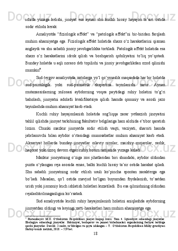 ichida   yuzaga   kelishi,   jinoyat   esa   aynan   shu   kuchli   hissiy   hayajon   ta’siri   ostida
sodir etilishi kerak.
Amaliyotda   “fiziologik   affekt”   va   “patologik   affekt”ni   bir-biridan   farqlash
muhim   ahamiyatga  ega.  Fiziologik  affekt  holatida  shaxs   o‘z  harakatlarini   qisman
anglaydi va shu sababli jinoiy javobgarlikka tortiladi. Patologik affekt holatida esa
shaxs   o‘z   harakatlarini   idrok   qilish   va   boshqarish   qobiliyatini   to‘liq   yo‘qotadi.
Bunday holatda u aqli noraso deb topilishi va jinoiy javobgarlikdan ozod qilinishi
mumkin 9
.
Sud-tergov amaliyotida xatolarga yo‘l qo‘ymaslik maqsadida har bir holatda
sud-psixologik   yoki   sud-psixiatrik   ekspertiza   tayinlanishi   zarur.   Aynan
mutaxassislarning   xulosasi   aybdorning   voqea   paytidagi   ruhiy   holatini   to‘g‘ri
baholash,   jinoyatni   adolatli   kvalifikatsiya   qilish   hamda   qonuniy   va   asosli   jazo
tayinlashda muhim ahamiyat kasb etadi.
Kuchli   ruhiy   hayajonlanish   holatida   sog‘liqqa   zarar   yetkazish   jinoyatini
tahlil qilishda jinoyat tarkibining fakultativ belgilariga ham alohida e’tibor qaratish
lozim.   Chunki   mazkur   jinoyatda   sodir   etilish   vaqti,   vaziyati,   sharoiti   hamda
jabrlanuvchi   bilan   aybdor   o‘rtasidagi   munosabatlar   muhim   ahamiyat   kasb   etadi.
Aksariyat   hollarda   bunday   jinoyatlar   oilaviy   nizolar,   maishiy   mojarolar,   rashk,
haqorat yoki uzoq davom etgan ruhiy bosim natijasida yuzaga keladi.
Mazkur   jinoyatning   o‘ziga   xos   jihatlaridan   biri   shundaki,   aybdor   oldindan
puxta o‘ylangan reja asosida emas, balki kuchli hissiy ta’sir ostida harakat  qiladi.
Shu   sababli   jinoyatning   sodir   etilish   usuli   ko‘pincha   spontan   xarakterga   ega
bo‘ladi.   Masalan,   qo‘l   ostida   mavjud   bo‘lgan   buyumdan   foydalanish,   to‘satdan
urish yoki jismoniy kuch ishlatish holatlari kuzatiladi. Bu esa qilmishning oldindan
rejalashtirilmaganligini ko‘rsatadi.
Sud   amaliyotida   kuchli   ruhiy   hayajonlanish   holatini   aniqlashda   aybdorning
jinoyatdan oldingi va keyingi xatti-harakatlari ham muhim ahamiyatga ega. 
9
  Rustambayev   M.X.   O‘zbekiston   Respublikasi   jinoyat   huquqi   kursi.   Tom   4.   Iqtisodiyot   sohasidagi   jinoyatlar.
Ekologiya   sohasidagi   jinoyatlar.   Hokimiyat,   boshqaruv   va   jamoat   birlashmalari   organlarining   faoliyat   tartibiga
qarshi jinoyatlar. Darslik. 2-nashr, to‘ldirilgan va qayta ishlangan – T.: O‘zbekiston Respublikasi Milliy gvardiyasi
Harbiy-texnik instituti, 2018. – 529 bet.
18 