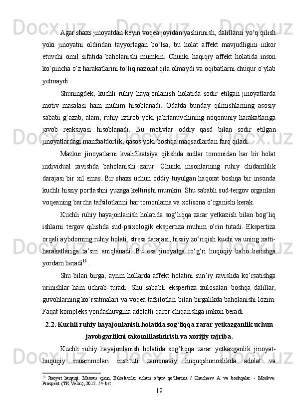 Agar shaxs jinoyatdan keyin voqea joyidan yashirinish, dalillarni yo‘q qilish
yoki   jinoyatni   oldindan   tayyorlagan   bo‘lsa,   bu   holat   affekt   mavjudligini   inkor
etuvchi   omil   sifatida   baholanishi   mumkin.   Chunki   haqiqiy   affekt   holatida   inson
ko‘pincha o‘z harakatlarini to‘liq nazorat qila olmaydi va oqibatlarni chuqur o‘ylab
yetmaydi.
Shuningdek,   kuchli   ruhiy   hayajonlanish   holatida   sodir   etilgan   jinoyatlarda
motiv   masalasi   ham   muhim   hisoblanadi.   Odatda   bunday   qilmishlarning   asosiy
sababi   g‘azab,   alam,   ruhiy   iztirob   yoki   jabrlanuvchining   noqonuniy   harakatlariga
javob   reaksiyasi   hisoblanadi.   Bu   motivlar   oddiy   qasd   bilan   sodir   etilgan
jinoyatlardagi manfaatdorlik, qasos yoki boshqa maqsadlardan farq qiladi.
Mazkur   jinoyatlarni   kvalifikatsiya   qilishda   sudlar   tomonidan   har   bir   holat
individual   ravishda   baholanishi   zarur.   Chunki   insonlarning   ruhiy   chidamlilik
darajasi bir xil emas. Bir shaxs uchun oddiy tuyulgan haqorat boshqa bir insonda
kuchli hissiy portlashni yuzaga keltirishi mumkin. Shu sababli sud-tergov organlari
voqeaning barcha tafsilotlarini har tomonlama va xolisona o‘rganishi kerak.
Kuchli   ruhiy  hayajonlanish   holatida  sog‘liqqa   zarar   yetkazish   bilan   bog‘liq
ishlarni   tergov   qilishda   sud-psixologik   ekspertiza   muhim   o‘rin   tutadi.   Ekspertiza
orqali aybdorning ruhiy holati, stress darajasi, hissiy zo‘riqish kuchi va uning xatti-
harakatlariga   ta’siri   aniqlanadi.   Bu   esa   jinoyatga   to‘g‘ri   huquqiy   baho   berishga
yordam beradi 10
.
Shu  bilan   birga,   ayrim   hollarda   affekt   holatini   sun’iy   ravishda   ko‘rsatishga
urinishlar   ham   uchrab   turadi.   Shu   sababli   ekspertiza   xulosalari   boshqa   dalillar,
guvohlarning ko‘rsatmalari va voqea tafsilotlari bilan birgalikda baholanishi lozim.
Faqat kompleks yondashuvgina adolatli qaror chiqarishga imkon beradi
2.2. Kuchli ruhiy hayajonlanish holatida sog‘liqqa zarar yetkazganlik uchun
javobgarlikni takomillashtirish va xorijiy tajriba.
Kuchli   ruhiy   hayajonlanish   holatida   sog‘liqqa   zarar   yetkazganlik   jinoyat-
huquqiy   muammolari   instituti   zamonaviy   huquqshunoslikda   adolat   va
10
  Jinoyat   huquqi.   Maxsus   qism.   Bakalavrlar   uchun   o‘quv   qo‘llanma   /   Chuchaev   A.   va   boshqalar.   -   Moskva:
Prospekt (TK Velbi), 2012.  54-bet.
19 