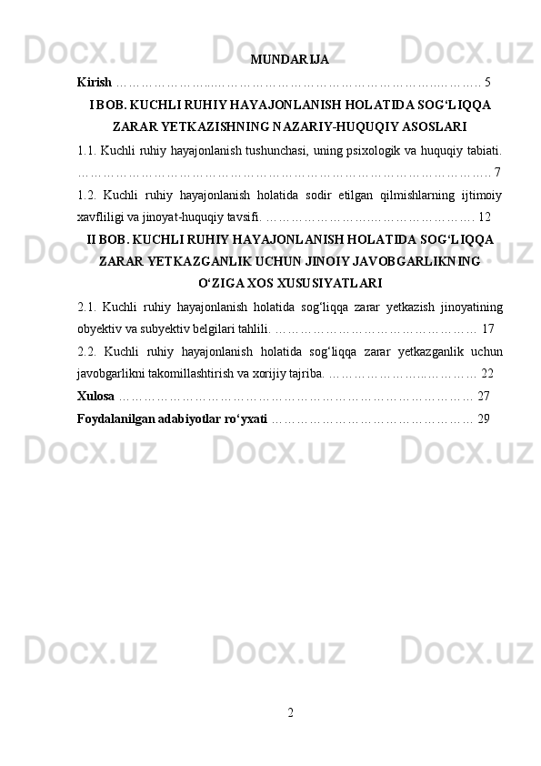 MUNDARIJA
Kirish  …………………...……………………………………………..……….. 5
I BOB. KUCHLI RUHIY HAYAJONLANISH HOLATIDA SOG‘LIQQA
ZARAR YETKAZISHNING NAZARIY-HUQUQIY ASOSLARI
1.1. Kuchli ruhiy hayajonlanish tushunchasi, uning psixologik va huquqiy tabiati.
…………………………………………………………………………………….. 7
1.2.   Kuchli   ruhiy   hayajonlanish   holatida   sodir   etilgan   qilmishlarning   ijtimoiy
xavfliligi va jinoyat-huquqiy tavsifi. …………………….……………………. 12
II BOB. KUCHLI RUHIY HAYAJONLANISH HOLATIDA SOG‘LIQQA
ZARAR YETKAZGANLIK UCHUN JINOIY JAVOBGARLIKNING
O‘ZIGA XOS XUSUSIYATLARI
2.1.   Kuchli   ruhiy   hayajonlanish   holatida   sog‘liqqa   zarar   yetkazish   jinoyatining
obyektiv va subyektiv belgilari tahlili. ………………………………………… 17
2.2.   Kuchli   ruhiy   hayajonlanish   holatida   sog‘liqqa   zarar   yetkazganlik   uchun
javobgarlikni takomillashtirish va xorijiy tajriba. …………………...………… 22
Xulosa  ………………………………………………………………………… 27
Foydalanilgan adabiyotlar ro‘yxati   ………………………………………… 29
2 