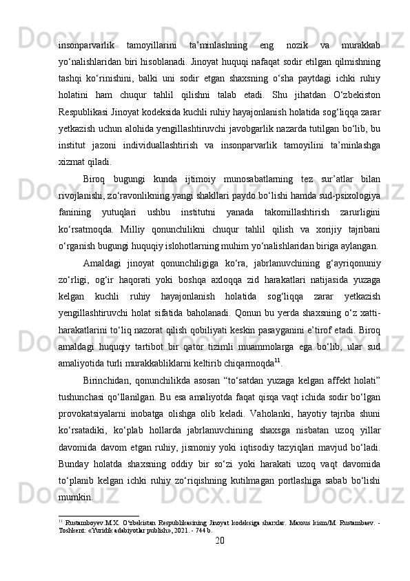 insonparvarlik   tamoyillarini   ta’minlashning   eng   nozik   va   murakkab
yo‘nalishlaridan biri hisoblanadi. Jinoyat huquqi nafaqat sodir etilgan qilmishning
tashqi   ko‘rinishini,   balki   uni   sodir   etgan   shaxsning   o‘sha   paytdagi   ichki   ruhiy
holatini   ham   chuqur   tahlil   qilishni   talab   etadi.   Shu   jihatdan   O‘zbekiston
Respublikasi Jinoyat kodeksida kuchli ruhiy hayajonlanish holatida sog‘liqqa zarar
yetkazish uchun alohida yengillashtiruvchi javobgarlik nazarda tutilgan bo‘lib, bu
institut   jazoni   individuallashtirish   va   insonparvarlik   tamoyilini   ta’minlashga
xizmat qiladi.
Biroq   bugungi   kunda   ijtimoiy   munosabatlarning   tez   sur’atlar   bilan
rivojlanishi, zo‘ravonlikning yangi shakllari paydo bo‘lishi hamda sud-psixologiya
fanining   yutuqlari   ushbu   institutni   yanada   takomillashtirish   zarurligini
ko‘rsatmoqda.   Milliy   qonunchilikni   chuqur   tahlil   qilish   va   xorijiy   tajribani
o‘rganish bugungi huquqiy islohotlarning muhim yo‘nalishlaridan biriga aylangan.
Amaldagi   jinoyat   qonunchiligiga   ko‘ra,   jabrlanuvchining   g‘ayriqonuniy
zo‘rligi,   og‘ir   haqorati   yoki   boshqa   axloqqa   zid   harakatlari   natijasida   yuzaga
kelgan   kuchli   ruhiy   hayajonlanish   holatida   sog‘liqqa   zarar   yetkazish
yengillashtiruvchi   holat   sifatida   baholanadi.   Qonun   bu   yerda   shaxsning   o‘z   xatti-
harakatlarini to‘liq nazorat qilish qobiliyati keskin pasayganini e’tirof etadi. Biroq
amaldagi   huquqiy   tartibot   bir   qator   tizimli   muammolarga   ega   bo‘lib,   ular   sud
amaliyotida turli murakkabliklarni keltirib chiqarmoqda 11
.
Birinchidan,   qonunchilikda   asosan   “to‘satdan   yuzaga   kelgan   affekt   holati”
tushunchasi  qo‘llanilgan. Bu esa amaliyotda faqat qisqa vaqt ichida sodir bo‘lgan
provokatsiyalarni   inobatga   olishga   olib   keladi.   Vaholanki,   hayotiy   tajriba   shuni
ko‘rsatadiki,   ko‘plab   hollarda   jabrlanuvchining   shaxsga   nisbatan   uzoq   yillar
davomida   davom   etgan   ruhiy,   jismoniy   yoki   iqtisodiy   tazyiqlari   mavjud   bo‘ladi.
Bunday   holatda   shaxsning   oddiy   bir   so‘zi   yoki   harakati   uzoq   vaqt   davomida
to‘planib   kelgan   ichki   ruhiy   zo‘riqishning   kutilmagan   portlashiga   sabab   bo‘lishi
mumkin.
11
  Rustamboyev.M.X.   O‘zbekistan   Respublikasining   Jinoyat   kodeksiga   sharxlar.   Maxsus   kism/M.   Rustambaev.   -
Toshkent: «Yuridik adabiyotlar publish», 2021. - 744 b.
20 