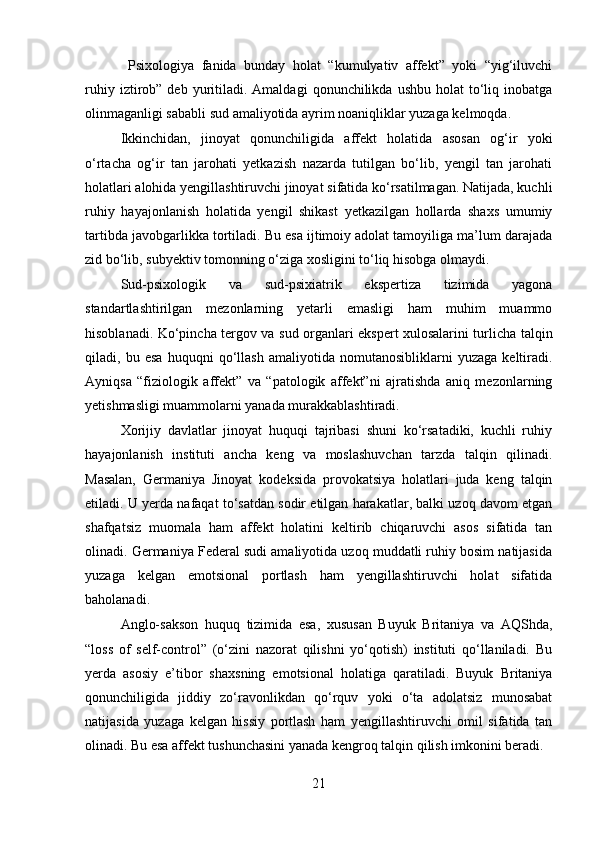   Psixologiya   fanida   bunday   holat   “kumulyativ   affekt”   yoki   “yig‘iluvchi
ruhiy  iztirob”  deb  yuritiladi.  Amaldagi   qonunchilikda  ushbu  holat  to‘liq  inobatga
olinmaganligi sababli sud amaliyotida ayrim noaniqliklar yuzaga kelmoqda.
Ikkinchidan,   jinoyat   qonunchiligida   affekt   holatida   asosan   og‘ir   yoki
o‘rtacha   og‘ir   tan   jarohati   yetkazish   nazarda   tutilgan   bo‘lib,   yengil   tan   jarohati
holatlari alohida yengillashtiruvchi jinoyat sifatida ko‘rsatilmagan. Natijada, kuchli
ruhiy   hayajonlanish   holatida   yengil   shikast   yetkazilgan   hollarda   shaxs   umumiy
tartibda javobgarlikka tortiladi. Bu esa ijtimoiy adolat tamoyiliga ma’lum darajada
zid bo‘lib, subyektiv tomonning o‘ziga xosligini to‘liq hisobga olmaydi.
Sud-psixologik   va   sud-psixiatrik   ekspertiza   tizimida   yagona
standartlashtirilgan   mezonlarning   yetarli   emasligi   ham   muhim   muammo
hisoblanadi. Ko‘pincha tergov va sud organlari ekspert xulosalarini turlicha talqin
qiladi,   bu   esa   huquqni   qo‘llash   amaliyotida   nomutanosibliklarni   yuzaga   keltiradi.
Ayniqsa   “fiziologik   affekt”   va   “patologik   affekt”ni   ajratishda   aniq   mezonlarning
yetishmasligi muammolarni yanada murakkablashtiradi.
Xorijiy   davlatlar   jinoyat   huquqi   tajribasi   shuni   ko‘rsatadiki,   kuchli   ruhiy
hayajonlanish   instituti   ancha   keng   va   moslashuvchan   tarzda   talqin   qilinadi.
Masalan,   Germaniya   Jinoyat   kodeksida   provokatsiya   holatlari   juda   keng   talqin
etiladi. U yerda nafaqat to‘satdan sodir etilgan harakatlar, balki uzoq davom etgan
shafqatsiz   muomala   ham   affekt   holatini   keltirib   chiqaruvchi   asos   sifatida   tan
olinadi. Germaniya Federal sudi amaliyotida uzoq muddatli ruhiy bosim natijasida
yuzaga   kelgan   emotsional   portlash   ham   yengillashtiruvchi   holat   sifatida
baholanadi.
Anglo-sakson   huquq   tizimida   esa,   xususan   Buyuk   Britaniya   va   AQShda,
“loss   of   self-control”   (o‘zini   nazorat   qilishni   yo‘qotish)   instituti   qo‘llaniladi.   Bu
yerda   asosiy   e’tibor   shaxsning   emotsional   holatiga   qaratiladi.   Buyuk   Britaniya
qonunchiligida   jiddiy   zo‘ravonlikdan   qo‘rquv   yoki   o‘ta   adolatsiz   munosabat
natijasida   yuzaga   kelgan   hissiy   portlash   ham   yengillashtiruvchi   omil   sifatida   tan
olinadi. Bu esa affekt tushunchasini yanada kengroq talqin qilish imkonini beradi.
21 