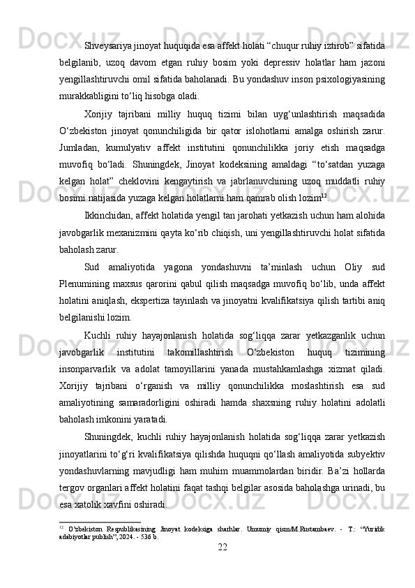 Shveysariya jinoyat huquqida esa affekt holati “chuqur ruhiy iztirob” sifatida
belgilanib,   uzoq   davom   etgan   ruhiy   bosim   yoki   depressiv   holatlar   ham   jazoni
yengillashtiruvchi omil sifatida baholanadi. Bu yondashuv inson psixologiyasining
murakkabligini to‘liq hisobga oladi.
Xorijiy   tajribani   milliy   huquq   tizimi   bilan   uyg‘unlashtirish   maqsadida
O‘zbekiston   jinoyat   qonunchiligida   bir   qator   islohotlarni   amalga   oshirish   zarur.
Jumladan,   kumulyativ   affekt   institutini   qonunchilikka   joriy   etish   maqsadga
muvofiq   bo‘ladi.   Shuningdek,   Jinoyat   kodeksining   amaldagi   “to‘satdan   yuzaga
kelgan   holat”   cheklovini   kengaytirish   va   jabrlanuvchining   uzoq   muddatli   ruhiy
bosimi natijasida yuzaga kelgan holatlarni ham qamrab olish lozim 12
.
Ikkinchidan, affekt holatida yengil tan jarohati yetkazish uchun ham alohida
javobgarlik mexanizmini qayta ko‘rib chiqish, uni yengillashtiruvchi holat sifatida
baholash zarur.
Sud   amaliyotida   yagona   yondashuvni   ta’minlash   uchun   Oliy   sud
Plenumining   maxsus   qarorini   qabul   qilish   maqsadga   muvofiq   bo‘lib,   unda   affekt
holatini aniqlash, ekspertiza tayinlash va jinoyatni kvalifikatsiya qilish tartibi aniq
belgilanishi lozim.
Kuchli   ruhiy   hayajonlanish   holatida   sog‘liqqa   zarar   yetkazganlik   uchun
javobgarlik   institutini   takomillashtirish   O‘zbekiston   huquq   tizimining
insonparvarlik   va   adolat   tamoyillarini   yanada   mustahkamlashga   xizmat   qiladi.
Xorijiy   tajribani   o‘rganish   va   milliy   qonunchilikka   moslashtirish   esa   sud
amaliyotining   samaradorligini   oshiradi   hamda   shaxsning   ruhiy   holatini   adolatli
baholash imkonini yaratadi.
Shuningdek,   kuchli   ruhiy   hayajonlanish   holatida   sog‘liqqa   zarar   yetkazish
jinoyatlarini to‘g‘ri kvalifikatsiya qilishda huquqni qo‘llash amaliyotida subyektiv
yondashuvlarning   mavjudligi   ham   muhim   muammolardan   biridir.   Ba’zi   hollarda
tergov organlari affekt holatini faqat tashqi belgilar asosida baholashga urinadi, bu
esa xatolik xavfini oshiradi. 
12
  O’zbekiston   Respublikasining   Jinoyat   kodeksiga   sharhlar.   Umumiy   qism/M.Rustambaev.   -   T.:   “Yuridik
adabiyotlar publish”, 2024. - 536 b.
22 