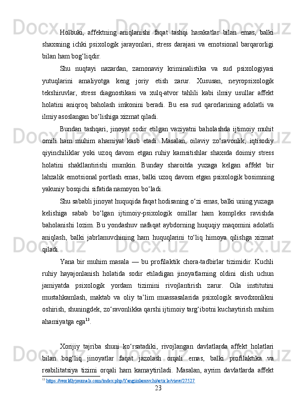 Holbuki,   affektning   aniqlanishi   faqat   tashqi   harakatlar   bilan   emas,   balki
shaxsning   ichki   psixologik   jarayonlari,   stress   darajasi   va   emotsional   barqarorligi
bilan ham bog‘liqdir.
Shu   nuqtayi   nazardan,   zamonaviy   kriminalistika   va   sud   psixologiyasi
yutuqlarini   amaliyotga   keng   joriy   etish   zarur.   Xususan,   neyropsixologik
tekshiruvlar,   stress   diagnostikasi   va   xulq-atvor   tahlili   kabi   ilmiy   usullar   affekt
holatini   aniqroq   baholash   imkonini   beradi.   Bu   esa   sud   qarorlarining   adolatli   va
ilmiy asoslangan bo‘lishiga xizmat qiladi.
Bundan   tashqari,   jinoyat   sodir   etilgan   vaziyatni   baholashda   ijtimoiy   muhit
omili   ham   muhim   ahamiyat   kasb   etadi.   Masalan,   oilaviy   zo‘ravonlik,   iqtisodiy
qiyinchiliklar   yoki   uzoq   davom   etgan   ruhiy   kamsitishlar   shaxsda   doimiy   stress
holatini   shakllantirishi   mumkin.   Bunday   sharoitda   yuzaga   kelgan   affekt   bir
lahzalik emotsional portlash emas, balki uzoq davom etgan psixologik bosimning
yakuniy bosqichi sifatida namoyon bo‘ladi.
Shu sababli jinoyat huquqida faqat hodisaning o‘zi emas, balki uning yuzaga
kelishiga   sabab   bo‘lgan   ijtimoiy-psixologik   omillar   ham   kompleks   ravishda
baholanishi   lozim.   Bu   yondashuv   nafaqat   aybdorning   huquqiy   maqomini   adolatli
aniqlash,   balki   jabrlanuvchining   ham   huquqlarini   to‘liq   himoya   qilishga   xizmat
qiladi.
Yana   bir   muhim   masala   —   bu   profilaktik   chora-tadbirlar   tizimidir.   Kuchli
ruhiy   hayajonlanish   holatida   sodir   etiladigan   jinoyatlarning   oldini   olish   uchun
jamiyatda   psixologik   yordam   tizimini   rivojlantirish   zarur.   Oila   institutini
mustahkamlash,   maktab   va   oliy   ta’lim   muassasalarida   psixologik   savodxonlikni
oshirish, shuningdek, zo‘ravonlikka qarshi ijtimoiy targ‘ibotni kuchaytirish muhim
ahamiyatga ega 13
.
Xorijiy   tajriba   shuni   ko‘rsatadiki,   rivojlangan   davlatlarda   affekt   holatlari
bilan   bog‘liq   jinoyatlar   faqat   jazolash   orqali   emas,   balki   profilaktika   va
reabilitatsiya   tizimi   orqali   ham   kamaytiriladi.   Masalan,   ayrim   davlatlarda   affekt
13
  https://worldlyjournals.com/index.php/Yangiizlanuvchi/article/view/27527  
23 