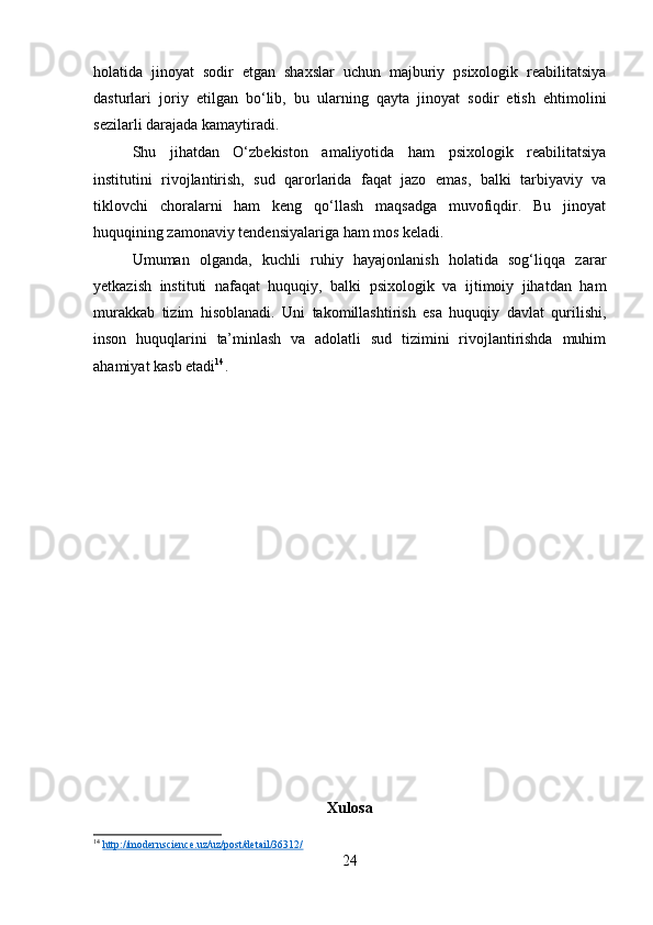 holatida   jinoyat   sodir   etgan   shaxslar   uchun   majburiy   psixologik   reabilitatsiya
dasturlari   joriy   etilgan   bo‘lib,   bu   ularning   qayta   jinoyat   sodir   etish   ehtimolini
sezilarli darajada kamaytiradi.
Shu   jihatdan   O‘zbekiston   amaliyotida   ham   psixologik   reabilitatsiya
institutini   rivojlantirish,   sud   qarorlarida   faqat   jazo   emas,   balki   tarbiyaviy   va
tiklovchi   choralarni   ham   keng   qo‘llash   maqsadga   muvofiqdir.   Bu   jinoyat
huquqining zamonaviy tendensiyalariga ham mos keladi.
Umuman   olganda,   kuchli   ruhiy   hayajonlanish   holatida   sog‘liqqa   zarar
yetkazish   instituti   nafaqat   huquqiy,   balki   psixologik   va   ijtimoiy   jihatdan   ham
murakkab   tizim   hisoblanadi.   Uni   takomillashtirish   esa   huquqiy   davlat   qurilishi,
inson   huquqlarini   ta’minlash   va   adolatli   sud   tizimini   rivojlantirishda   muhim
ahamiyat kasb etadi 14
.
Xulosa
14
  http://modernscience.uz/uz/post/detail/36312/  
24 