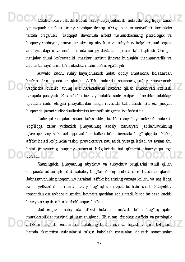 Mazkur   kurs   ishida   kuchli   ruhiy   hayajonlanish   holatida   sog‘liqqa   zarar
yetkazganlik   uchun   jinoiy   javobgarlikning   o‘ziga   xos   xususiyatlari   kompleks
tarzda   o‘rganildi.   Tadqiqot   davomida   affekt   tushunchasining   psixologik   va
huquqiy   mohiyati,   jinoyat   tarkibining   obyektiv   va   subyektiv   belgilari,   sud-tergov
amaliyotidagi   muammolar   hamda   xorijiy   davlatlar   tajribasi   tahlil   qilindi.  Olingan
natijalar   shuni   ko‘rsatadiki,   mazkur   institut   jinoyat   huquqida   insonparvarlik   va
adolat tamoyillarini ta’minlashda muhim o‘rin egallaydi.
Avvalo,   kuchli   ruhiy   hayajonlanish   holati   oddiy   emotsional   holatlardan
keskin   farq   qilishi   aniqlandi.   Affekt   holatida   shaxsning   ruhiy   muvozanati
vaqtincha   buzilib,   uning   o‘z   harakatlarini   nazorat   qilish   imkoniyati   sezilarli
darajada   pasayadi.   Shu   sababli   bunday   holatda   sodir   etilgan   qilmishlar   odatdagi
qasddan   sodir   etilgan   jinoyatlardan   farqli   ravishda   baholanadi.   Bu   esa   jinoyat
huquqida jazoni individuallashtirish tamoyilining amaliy ifodasidir.
Tadqiqot   natijalari   shuni   ko‘rsatdiki,   kuchli   ruhiy   hayajonlanish   holatida
sog‘liqqa   zarar   yetkazish   jinoyatining   asosiy   xususiyati   jabrlanuvchining
g‘ayriqonuniy   yoki   axloqqa   zid   harakatlari   bilan   bevosita   bog‘liqligidir.   Ya’ni,
affekt holati ko‘pincha tashqi  provokatsiya natijasida yuzaga keladi  va aynan shu
holat   jinoyatning   huquqiy   bahosini   belgilashda   hal   qiluvchi   ahamiyatga   ega
bo‘ladi.
Shuningdek,   jinoyatning   obyektiv   va   subyektiv   belgilarini   tahlil   qilish
natijasida  ushbu  qilmishda  sababiy  bog‘lanishning  alohida o‘rin  tutishi  aniqlandi.
Jabrlanuvchining noqonuniy harakati, affekt holatining yuzaga kelishi va sog‘liqqa
zarar   yetkazilishi   o‘rtasida   uzviy   bog‘liqlik   mavjud   bo‘lishi   shart.   Subyektiv
tomondan esa aybdor qilmishni bevosita qasddan sodir etadi, biroq bu qasd kuchli
hissiy zo‘riqish ta’sirida shakllangan bo‘ladi.
Sud-tergov   amaliyotida   affekt   holatini   aniqlash   bilan   bog‘liq   qator
murakkabliklar mavjudligi ham aniqlandi. Xususan, fiziologik affekt va patologik
affektni   farqlash,   emotsional   holatning   boshlanish   va   tugash   vaqtini   belgilash
hamda   ekspertiza   xulosalarini   to‘g‘ri   baholash   masalalari   dolzarb   muammolar
25 