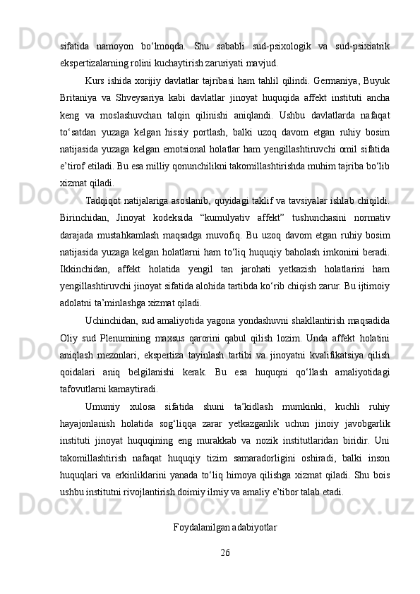 sifatida   namoyon   bo‘lmoqda.   Shu   sababli   sud-psixologik   va   sud-psixiatrik
ekspertizalarning rolini kuchaytirish zaruriyati mavjud.
Kurs  ishida xorijiy davlatlar  tajribasi  ham  tahlil  qilindi. Germaniya, Buyuk
Britaniya   va   Shveysariya   kabi   davlatlar   jinoyat   huquqida   affekt   instituti   ancha
keng   va   moslashuvchan   talqin   qilinishi   aniqlandi.   Ushbu   davlatlarda   nafaqat
to‘satdan   yuzaga   kelgan   hissiy   portlash,   balki   uzoq   davom   etgan   ruhiy   bosim
natijasida   yuzaga   kelgan   emotsional   holatlar   ham   yengillashtiruvchi   omil   sifatida
e’tirof etiladi. Bu esa milliy qonunchilikni takomillashtirishda muhim tajriba bo‘lib
xizmat qiladi.
Tadqiqot natijalariga asoslanib, quyidagi taklif va tavsiyalar ishlab chiqildi.
Birinchidan,   Jinoyat   kodeksida   “kumulyativ   affekt”   tushunchasini   normativ
darajada   mustahkamlash   maqsadga   muvofiq.   Bu   uzoq   davom   etgan   ruhiy   bosim
natijasida yuzaga  kelgan holatlarni  ham  to‘liq huquqiy baholash  imkonini  beradi.
Ikkinchidan,   affekt   holatida   yengil   tan   jarohati   yetkazish   holatlarini   ham
yengillashtiruvchi jinoyat sifatida alohida tartibda ko‘rib chiqish zarur. Bu ijtimoiy
adolatni ta’minlashga xizmat qiladi.
Uchinchidan, sud amaliyotida yagona yondashuvni shakllantirish maqsadida
Oliy   sud   Plenumining   maxsus   qarorini   qabul   qilish   lozim.   Unda   affekt   holatini
aniqlash   mezonlari,   ekspertiza   tayinlash   tartibi   va   jinoyatni   kvalifikatsiya   qilish
qoidalari   aniq   belgilanishi   kerak.   Bu   esa   huquqni   qo‘llash   amaliyotidagi
tafovutlarni kamaytiradi.
Umumiy   xulosa   sifatida   shuni   ta’kidlash   mumkinki,   kuchli   ruhiy
hayajonlanish   holatida   sog‘liqqa   zarar   yetkazganlik   uchun   jinoiy   javobgarlik
instituti   jinoyat   huquqining   eng   murakkab   va   nozik   institutlaridan   biridir.   Uni
takomillashtirish   nafaqat   huquqiy   tizim   samaradorligini   oshiradi,   balki   inson
huquqlari   va   erkinliklarini   yanada   to‘liq   himoya   qilishga   xizmat   qiladi.   Shu   bois
ushbu institutni rivojlantirish doimiy ilmiy va amaliy e’tibor talab etadi.
Foydalanilgan adabiyotlar
26 