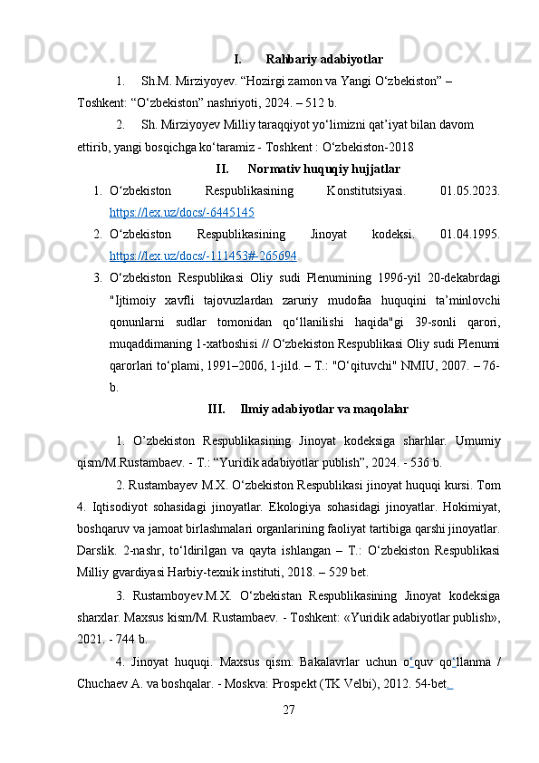 I. Rahbariy adabiyotlar
1. Sh.M. Mirziyoyev. “Hozirgi zamon va Yangi O‘zbekiston” – 
Toshkent: “O‘zbekiston” nashriyoti, 2024. – 512 b.
2. Sh. Mirziyoyev Milliy taraqqiyot yo‘limizni qat’iyat bilan davom 
ettirib, yangi bosqichga ko‘taramiz - Toshkent : O‘zbekiston-2018
II. Normativ huquqiy hujjatlar
1. O zbekiston   Respublikasining   Konstitutsiyasi.   01.05.2023.ʻ
https://lex.uz/docs/-6445145  
2. O zbekiston   Respublikasining   Jinoyat   kodeksi.   01.04.1995.
ʻ
https://lex.uz/docs/-111453#-265694
3. O‘zbekiston   Respublikasi   Oliy   sudi   Plenumining   1996-yil   20-dekabrdagi
"Ijtimoiy   xavfli   tajovuzlardan   zaruriy   mudofaa   huquqini   ta’minlovchi
qonunlarni   sudlar   tomonidan   qo‘llanilishi   haqida"gi   39-sonli   qarori,
muqaddimaning 1-xatboshisi // O‘zbekiston Respublikasi Oliy sudi Plenumi
qarorlari to‘plami, 1991–2006, 1-jild. – T.: "O‘qituvchi" NMIU, 2007. – 76-
b. 
III. Ilmiy adabiyotlar va maqolalar
1.   O’zbekiston   Respublikasining   Jinoyat   kodeksiga   sharhlar.   Umumiy
qism/M.Rustambaev. - T.: “Yuridik adabiyotlar publish”, 2024. - 536 b.
2.  Rustambayev M.X. O‘zbekiston Respublikasi jinoyat huquqi kursi. Tom
4.   Iqtisodiyot   sohasidagi   jinoyatlar.   Ekologiya   sohasidagi   jinoyatlar.   Hokimiyat,
boshqaruv va jamoat birlashmalari organlarining faoliyat tartibiga qarshi jinoyatlar.
Darslik.   2-nashr,   to‘ldirilgan   va   qayta   ishlangan   –   T.:   O‘zbekiston   Respublikasi
Milliy gvardiyasi Harbiy-texnik instituti, 2018. – 529 bet.
3.   Rustamboyev.M.X.   O‘zbekistan   Respublikasining   Jinoyat   kodeksiga
sharxlar. Maxsus kism/M. Rustambaev. - Toshkent: «Yuridik adabiyotlar publish»,
2021. - 744 b.
4.   Jinoyat   huquqi.   Maxsus   qism.   Bakalavrlar   uchun   o ‘ quv   qo ‘ llanma   /
Chuchaev A. va boshqalar. - Moskva: Prospekt (TK Velbi), 2012. 54-bet . 
27 