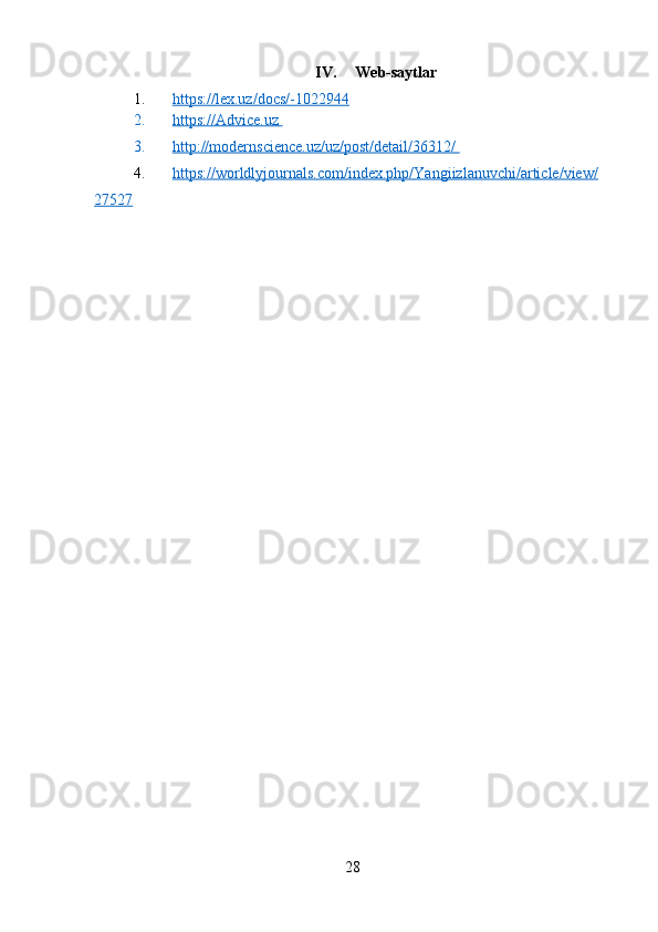 IV. Web-saytlar
1. https://lex.uz/docs/-1022944      
2. https://Advice.uz       
3. http://modernscience.uz/uz/post/detail/36312/       
4. https://worldlyjournals.com/index.php/Yangiizlanuvchi/article/view/   
27527  
28 