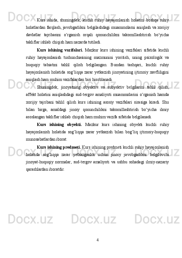 Kurs   ishida,   shuningdek,   kuchli   ruhiy   hayajonlanish   holatini   boshqa   ruhiy
holatlardan farqlash, javobgarlikni belgilashdagi muammolarni aniqlash va xorijiy
davlatlar   tajribasini   o‘rganish   orqali   qonunchilikni   takomillashtirish   bo‘yicha
takliflar ishlab chiqish ham nazarda tutiladi.
Kurs   ishining   vazifalari.   Mazkur   kurs   ishining   vazifalari   sifatida   kuchli
ruhiy   hayajonlanish   tushunchasining   mazmunini   yoritish,   uning   psixologik   va
huquqiy   tabiatini   tahlil   qilish   belgilangan.   Bundan   tashqari,   kuchli   ruhiy
hayajonlanish   holatida   sog‘liqqa   zarar   yetkazish   jinoyatining   ijtimoiy   xavfliligini
aniqlash ham muhim vazifalardan biri hisoblanadi.
Shuningdek,   jinoyatning   obyektiv   va   subyektiv   belgilarini   tahlil   qilish,
affekt   holatini   aniqlashdagi   sud-tergov   amaliyoti   muammolarini   o‘rganish   hamda
xorijiy   tajribani   tahlil   qilish   kurs   ishining   asosiy   vazifalari   sirasiga   kiradi.   Shu
bilan   birga,   amaldagi   jinoiy   qonunchilikni   takomillashtirish   bo‘yicha   ilmiy
asoslangan takliflar ishlab chiqish ham muhim vazifa sifatida belgilanadi.
Kurs   ishining   obyekti.   Mazkur   kurs   ishining   obyekti   kuchli   ruhiy
hayajonlanish   holatida   sog‘liqqa   zarar   yetkazish   bilan   bog‘liq   ijtimoiy-huquqiy
munosabatlardan iborat.
Kurs ishining predmeti.  Kurs ishining predmeti kuchli ruhiy hayajonlanish
holatida   sog‘liqqa   zarar   yetkazganlik   uchun   jinoiy   javobgarlikni   belgilovchi
jinoyat-huquqiy   normalar,   sud-tergov   amaliyoti   va   ushbu   sohadagi   ilmiy-nazariy
qarashlardan iboratdir.
4 