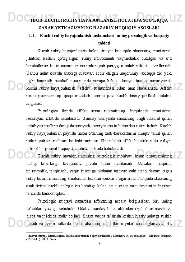 I BOB. KUCHLI RUHIY HAYAJONLANISH HOLATIDA SOG‘LIQQA
ZARAR YETKAZISHNING NAZARIY-HUQUQIY ASOSLARI
1.1. Kuchli ruhiy hayajonlanish tushunchasi, uning psixologik va huquqiy
tabiati.
Kuchli   ruhiy   hayajonlanish   holati   jinoyat   huquqida   shaxsning   emotsional
jihatdan   keskin   qo‘zg‘algan,   ruhiy   muvozanati   vaqtinchalik   buzilgan   va   o‘z
harakatlarini   to‘liq  nazorat  qilish  imkoniyati  pasaygan   holati  sifatida  tavsiflanadi.
Ushbu   holat   odatda   shaxsga   nisbatan   sodir   etilgan   noqonuniy,   axloqqa   zid   yoki
og‘ir   haqoratli   harakatlar   natijasida   yuzaga   keladi.   Jinoyat   huquqi   nazariyasida
kuchli   ruhiy   hayajonlanish   “affekt”   tushunchasi   bilan   ham   ifodalanadi.   Affekt
inson   psixikasining   qisqa   muddatli,   ammo   juda   kuchli   hissiy   portlash   holatini
anglatadi.
Psixologiya   fanida   affekt   inson   ruhiyatining   favqulodda   emotsional
reaksiyasi   sifatida   baholanadi.   Bunday   vaziyatda   shaxsning   ongli   nazorat   qilish
qobiliyati ma’lum darajada susayadi, hissiyot esa tafakkurdan ustun keladi. Kuchli
ruhiy   hayajonlanish   paytida   inson   o‘zining   xatti-harakatlarini   chuqur   tahlil   qilish
imkoniyatidan mahrum bo‘lishi mumkin. Shu sababli affekt holatida sodir etilgan
qilmishlar jinoyat huquqida alohida tartibda baholanadi.
Kuchli   ruhiy   hayajonlanishning   psixologik   mohiyati   inson   organizmining
tashqi   ta’sirlarga   favqulodda   javobi   bilan   izohlanadi.   Masalan,   haqorat,
zo‘ravonlik,   tahqirlash,   yaqin   insoniga   nisbatan   tajovuz   yoki   uzoq   davom   etgan
ruhiy bosim insonning emotsional holatini keskin o‘zgartiradi. Natijada shaxsning
asab   tizimi   kuchli   qo‘zg‘alish   holatiga   keladi   va   u   qisqa   vaqt   davomida   hissiyot
ta’sirida harakat qiladi 1
.
Psixologik   nuqtayi   nazardan   affektning   asosiy   belgilaridan   biri   uning
to‘satdan   yuzaga   kelishidir.   Odatda   bunday   holat   oldindan   rejalashtirilmaydi   va
qisqa vaqt ichida sodir bo‘ladi. Shaxs voqea ta’sirida keskin hissiy holatga tushib
qoladi   va   ayrim   hollarda   o‘z   harakatining   oqibatlarini   yetarlicha   anglamaydi.   Bu
1
 Jinoyat huquqi. Maxsus qism. Bakalavrlar uchun o‘quv qo‘llanma / Chuchaev A. va boshqalar. - Moskva: Prospekt
(TK Velbi), 2012.  54-bet.
5 