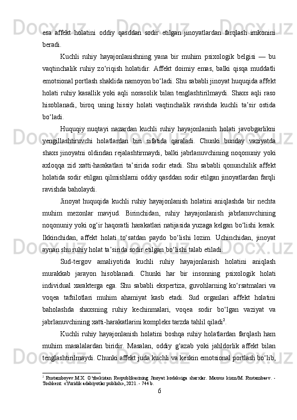 esa   affekt   holatini   oddiy   qasddan   sodir   etilgan   jinoyatlardan   farqlash   imkonini
beradi.
Kuchli   ruhiy   hayajonlanishning   yana   bir   muhim   psixologik   belgisi   —   bu
vaqtinchalik   ruhiy   zo‘riqish   holatidir.   Affekt   doimiy   emas,   balki   qisqa   muddatli
emotsional portlash shaklida namoyon bo‘ladi. Shu sababli jinoyat huquqida affekt
holati   ruhiy   kasallik   yoki   aqli   norasolik   bilan   tenglashtirilmaydi.   Shaxs   aqli   raso
hisoblanadi,   biroq   uning   hissiy   holati   vaqtinchalik   ravishda   kuchli   ta’sir   ostida
bo‘ladi.
Huquqiy   nuqtayi   nazardan   kuchli   ruhiy   hayajonlanish   holati   javobgarlikni
yengillashtiruvchi   holatlardan   biri   sifatida   qaraladi.   Chunki   bunday   vaziyatda
shaxs   jinoyatni   oldindan   rejalashtirmaydi,   balki   jabrlanuvchining   noqonuniy   yoki
axloqqa   zid   xatti-harakatlari   ta’sirida   sodir   etadi.   Shu   sababli   qonunchilik   affekt
holatida sodir etilgan qilmishlarni oddiy qasddan sodir etilgan jinoyatlardan farqli
ravishda baholaydi.
Jinoyat   huquqida   kuchli   ruhiy   hayajonlanish   holatini   aniqlashda   bir   nechta
muhim   mezonlar   mavjud.   Birinchidan,   ruhiy   hayajonlanish   jabrlanuvchining
noqonuniy yoki og‘ir haqoratli harakatlari natijasida yuzaga kelgan bo‘lishi kerak.
Ikkinchidan,   affekt   holati   to‘satdan   paydo   bo‘lishi   lozim.   Uchinchidan,   jinoyat
aynan shu ruhiy holat ta’sirida sodir etilgan bo‘lishi talab etiladi.
Sud-tergov   amaliyotida   kuchli   ruhiy   hayajonlanish   holatini   aniqlash
murakkab   jarayon   hisoblanadi.   Chunki   har   bir   insonning   psixologik   holati
individual   xarakterga   ega.   Shu   sababli   ekspertiza,   guvohlarning   ko‘rsatmalari   va
voqea   tafsilotlari   muhim   ahamiyat   kasb   etadi.   Sud   organlari   affekt   holatini
baholashda   shaxsning   ruhiy   kechinmalari,   voqea   sodir   bo‘lgan   vaziyat   va
jabrlanuvchining xatti-harakatlarini kompleks tarzda tahlil qiladi 2
.
Kuchli   ruhiy   hayajonlanish   holatini   boshqa   ruhiy   holatlardan   farqlash   ham
muhim   masalalardan   biridir.   Masalan,   oddiy   g‘azab   yoki   jahldorlik   affekt   bilan
tenglashtirilmaydi. Chunki affekt juda kuchli va keskin emotsional portlash bo‘lib,
2
  Rustamboyev.M.X.   O‘zbekistan   Respublikasining   Jinoyat   kodeksiga   sharxlar.   Maxsus   kism/M.   Rustambaev.   -
Toshkent: «Yuridik adabiyotlar publish», 2021. - 744 b.
6 