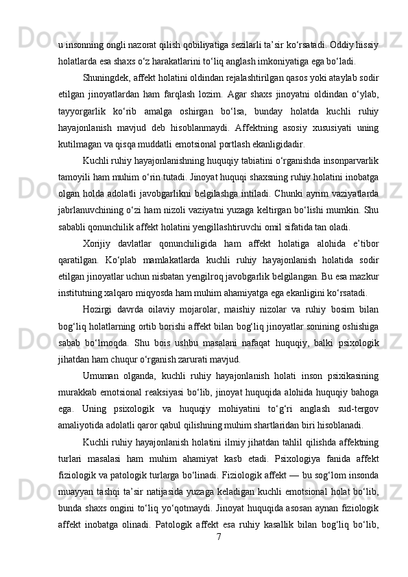 u insonning ongli nazorat qilish qobiliyatiga sezilarli ta’sir ko‘rsatadi. Oddiy hissiy
holatlarda esa shaxs o‘z harakatlarini to‘liq anglash imkoniyatiga ega bo‘ladi.
Shuningdek, affekt holatini oldindan rejalashtirilgan qasos yoki ataylab sodir
etilgan   jinoyatlardan   ham   farqlash   lozim.   Agar   shaxs   jinoyatni   oldindan   o‘ylab,
tayyorgarlik   ko‘rib   amalga   oshirgan   bo‘lsa,   bunday   holatda   kuchli   ruhiy
hayajonlanish   mavjud   deb   hisoblanmaydi.   Affektning   asosiy   xususiyati   uning
kutilmagan va qisqa muddatli emotsional portlash ekanligidadir.
Kuchli ruhiy hayajonlanishning huquqiy tabiatini o‘rganishda insonparvarlik
tamoyili ham muhim o‘rin tutadi. Jinoyat huquqi shaxsning ruhiy holatini inobatga
olgan holda  adolatli  javobgarlikni   belgilashga   intiladi.  Chunki   ayrim   vaziyatlarda
jabrlanuvchining o‘zi ham nizoli vaziyatni yuzaga keltirgan bo‘lishi mumkin. Shu
sababli qonunchilik affekt holatini yengillashtiruvchi omil sifatida tan oladi.
Xorijiy   davlatlar   qonunchiligida   ham   affekt   holatiga   alohida   e’tibor
qaratilgan.   Ko‘plab   mamlakatlarda   kuchli   ruhiy   hayajonlanish   holatida   sodir
etilgan jinoyatlar uchun nisbatan yengilroq javobgarlik belgilangan. Bu esa mazkur
institutning xalqaro miqyosda ham muhim ahamiyatga ega ekanligini ko‘rsatadi.
Hozirgi   davrda   oilaviy   mojarolar,   maishiy   nizolar   va   ruhiy   bosim   bilan
bog‘liq holatlarning ortib borishi affekt bilan bog‘liq jinoyatlar sonining oshishiga
sabab   bo‘lmoqda.   Shu   bois   ushbu   masalani   nafaqat   huquqiy,   balki   psixologik
jihatdan ham chuqur o‘rganish zarurati mavjud.
Umuman   olganda,   kuchli   ruhiy   hayajonlanish   holati   inson   psixikasining
murakkab emotsional  reaksiyasi  bo‘lib, jinoyat  huquqida alohida huquqiy bahoga
ega.   Uning   psixologik   va   huquqiy   mohiyatini   to‘g‘ri   anglash   sud-tergov
amaliyotida adolatli qaror qabul qilishning muhim shartlaridan biri hisoblanadi.
Kuchli ruhiy hayajonlanish  holatini  ilmiy jihatdan tahlil qilishda affektning
turlari   masalasi   ham   muhim   ahamiyat   kasb   etadi.   Psixologiya   fanida   affekt
fiziologik va patologik turlarga bo‘linadi. Fiziologik affekt — bu sog‘lom insonda
muayyan  tashqi   ta’sir  natijasida   yuzaga  keladigan   kuchli   emotsional  holat  bo‘lib,
bunda shaxs  ongini to‘liq yo‘qotmaydi. Jinoyat  huquqida asosan  aynan fiziologik
affekt   inobatga   olinadi.   Patologik   affekt   esa   ruhiy   kasallik   bilan   bog‘liq   bo‘lib,
7 